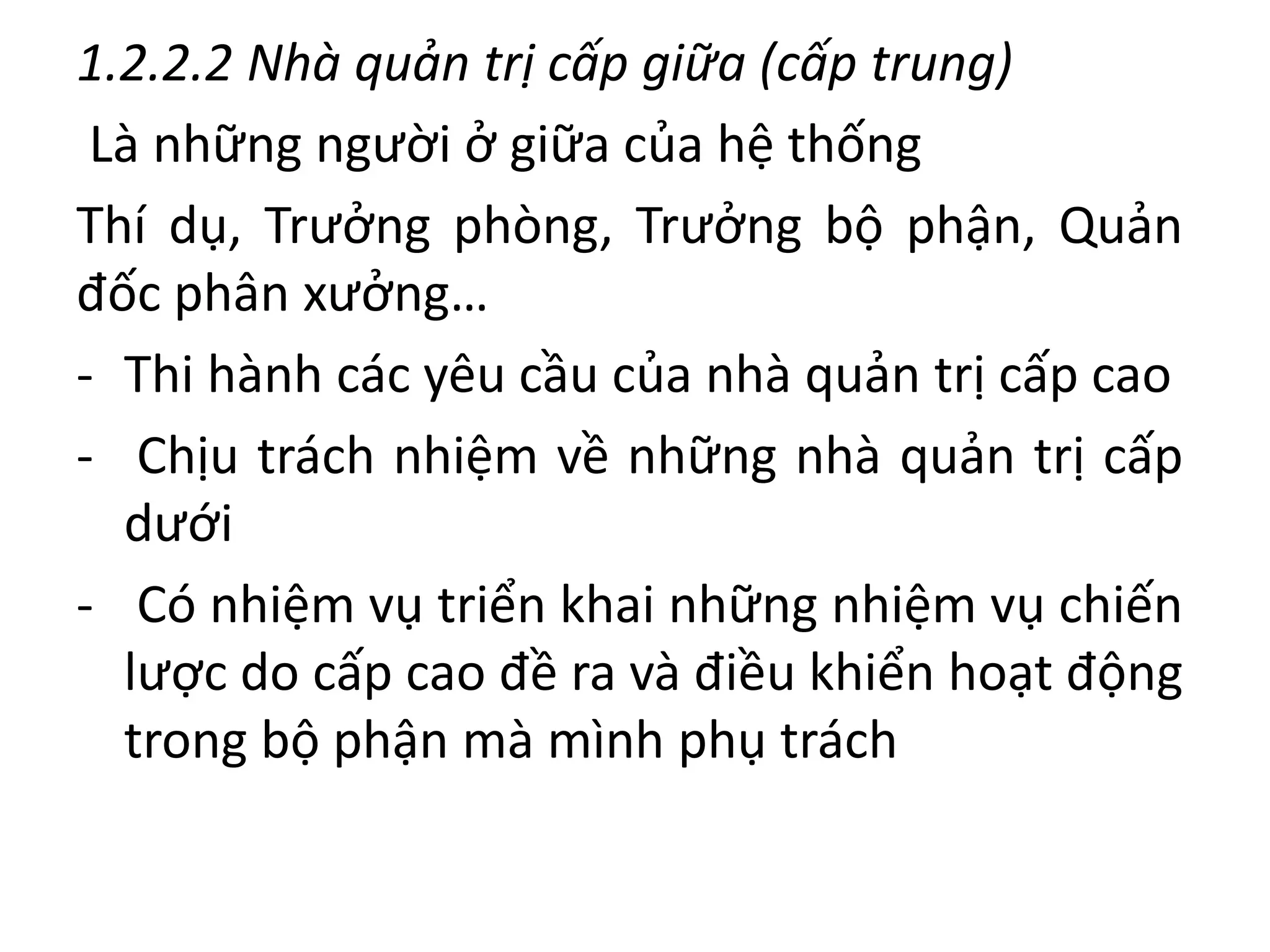 1.2.2.2 Nhà quản trị cấp giữa (cấp trung)
Là những người ở giữa của hệ thống
Thí dụ, Trưởng phòng, Trưởng bộ phận, Quản
đốc phân xưởng…
- Thi hành các yêu cầu của nhà quản trị cấp cao
- Chịu trách nhiệm về những nhà quản trị cấp
dưới
- Có nhiệm vụ triển khai những nhiệm vụ chiến
lược do cấp cao đề ra và điều khiển hoạt động
trong bộ phận mà mình phụ trách
 