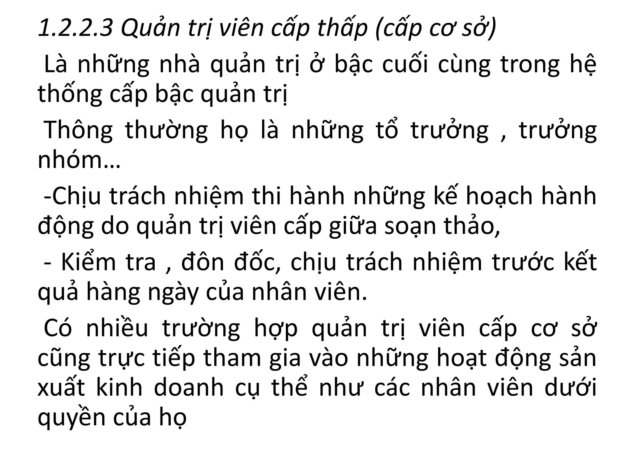 1.2.2.3 Quản trị viên cấp thấp (cấp cơ sở)
Là những nhà quản trị ở bậc cuối cùng trong hệ
thống cấp bậc quản trị
Thông thường họ là những tổ trưởng , trưởng
nhóm…
-Chịu trách nhiệm thi hành những kế hoạch hành
động do quản trị viên cấp giữa soạn thảo,
- Kiểm tra , đôn đốc, chịu trách nhiệm trước kết
quả hàng ngày của nhân viên.
Có nhiều trường hợp quản trị viên cấp cơ sở
cũng trực tiếp tham gia vào những hoạt động sản
xuất kinh doanh cụ thể như các nhân viên dưới
quyền của họ
 