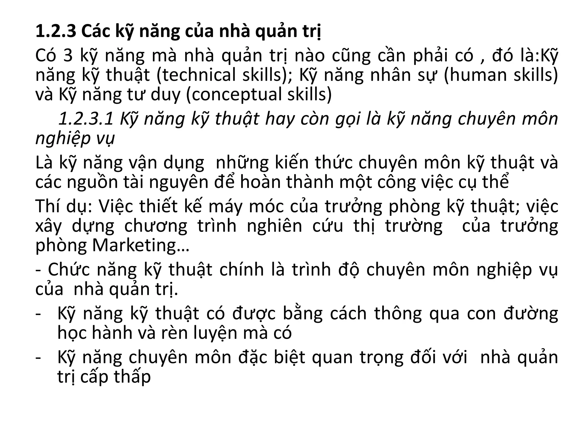 1.2.3 Các kỹ năng của nhà quản trị
Có 3 kỹ năng mà nhà quản trị nào cũng cần phải có , đó là:Kỹ
năng kỹ thuật (technical skills); Kỹ năng nhân sự (human skills)
và Kỹ năng tư duy (conceptual skills)
1.2.3.1 Kỹ năng kỹ thuật hay còn gọi là kỹ năng chuyên môn
nghiệp vụ
Là kỹ năng vận dụng những kiến thức chuyên môn kỹ thuật và
các nguồn tài nguyên để hoàn thành một công việc cụ thể
Thí dụ: Việc thiết kế máy móc của trưởng phòng kỹ thuật; việc
xây dựng chương trình nghiên cứu thị trường của trưởng
phòng Marketing…
- Chức năng kỹ thuật chính là trình độ chuyên môn nghiệp vụ
của nhà quản trị.
- Kỹ năng kỹ thuật có được bằng cách thông qua con đường
học hành và rèn luyện mà có
- Kỹ năng chuyên môn đặc biệt quan trọng đối với nhà quản
trị cấp thấp
 