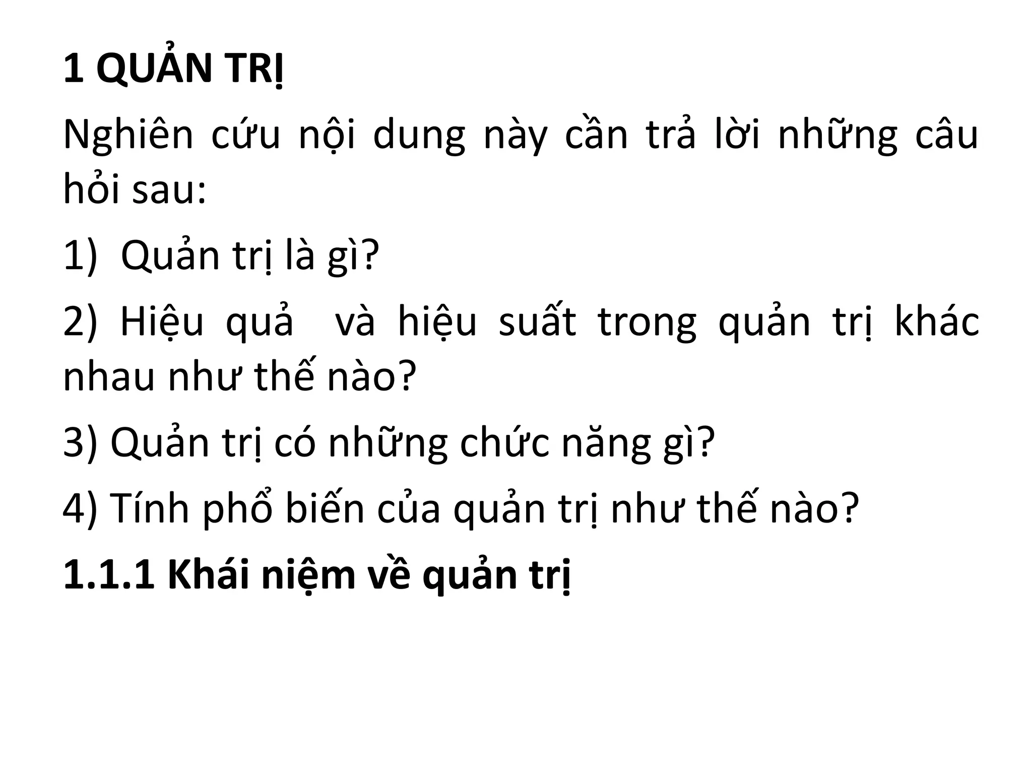 1 QUẢN TRỊ
Nghiên cứu nội dung này cần trả lời những câu
hỏi sau:
1) Quản trị là gì?
2) Hiệu quả và hiệu suất trong quản trị khác
nhau như thế nào?
3) Quản trị có những chức năng gì?
4) Tính phổ biến của quản trị như thế nào?
1.1.1 Khái niệm về quản trị
 