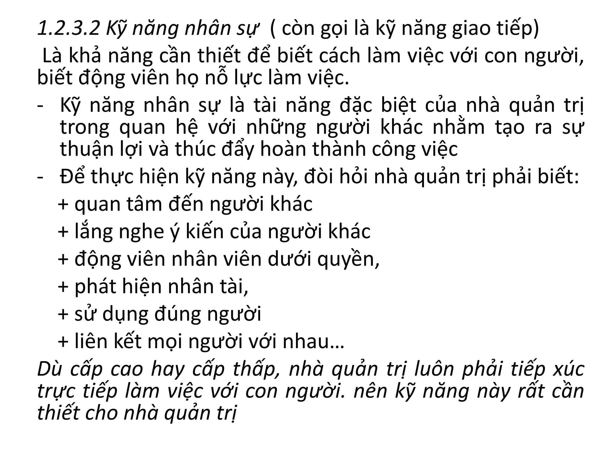 1.2.3.2 Kỹ năng nhân sự ( còn gọi là kỹ năng giao tiếp)
Là khả năng cần thiết để biết cách làm việc với con người,
biết động viên họ nỗ lực làm việc.
- Kỹ năng nhân sự là tài năng đặc biệt của nhà quản trị
trong quan hệ với những người khác nhằm tạo ra sự
thuận lợi và thúc đẩy hoàn thành công việc
- Để thực hiện kỹ năng này, đòi hỏi nhà quản trị phải biết:
+ quan tâm đến người khác
+ lắng nghe ý kiến của người khác
+ động viên nhân viên dưới quyền,
+ phát hiện nhân tài,
+ sử dụng đúng người
+ liên kết mọi người với nhau…
Dù cấp cao hay cấp thấp, nhà quản trị luôn phải tiếp xúc
trực tiếp làm việc với con người. nên kỹ năng này rất cần
thiết cho nhà quản trị
 