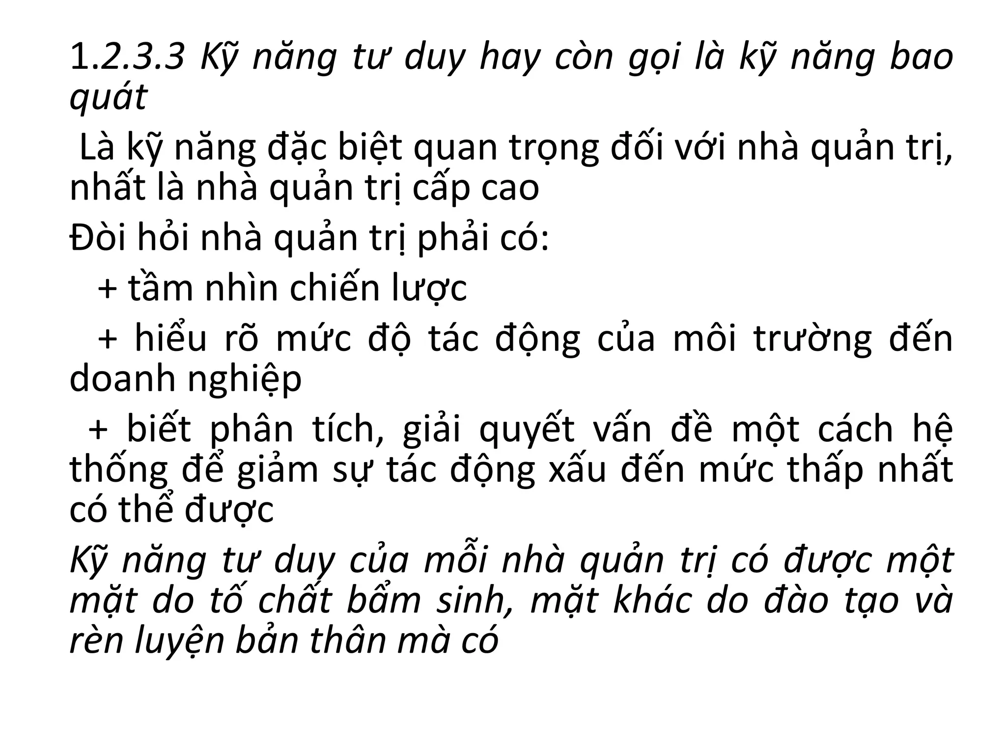 1.2.3.3 Kỹ năng tư duy hay còn gọi là kỹ năng bao
quát
Là kỹ năng đặc biệt quan trọng đối với nhà quản trị,
nhất là nhà quản trị cấp cao
Đòi hỏi nhà quản trị phải có:
+ tầm nhìn chiến lược
+ hiểu rõ mức độ tác động của môi trường đến
doanh nghiệp
+ biết phân tích, giải quyết vấn đề một cách hệ
thống để giảm sự tác động xấu đến mức thấp nhất
có thể được
Kỹ năng tư duy của mỗi nhà quản trị có được một
mặt do tố chất bẩm sinh, mặt khác do đào tạo và
rèn luyện bản thân mà có
 
