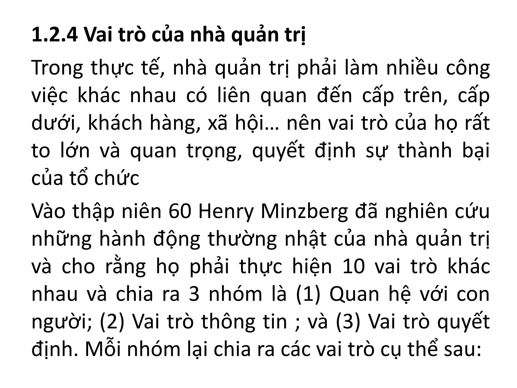 1.2.4 Vai trò của nhà quản trị
Trong thực tế, nhà quản trị phải làm nhiều công
việc khác nhau có liên quan đến cấp trên, cấp
dưới, khách hàng, xã hội… nên vai trò của họ rất
to lớn và quan trọng, quyết định sự thành bại
của tổ chức
Vào thập niên 60 Henry Minzberg đã nghiên cứu
những hành động thường nhật của nhà quản trị
và cho rằng họ phải thực hiện 10 vai trò khác
nhau và chia ra 3 nhóm là (1) Quan hệ với con
người; (2) Vai trò thông tin ; và (3) Vai trò quyết
định. Mỗi nhóm lại chia ra các vai trò cụ thể sau:
 