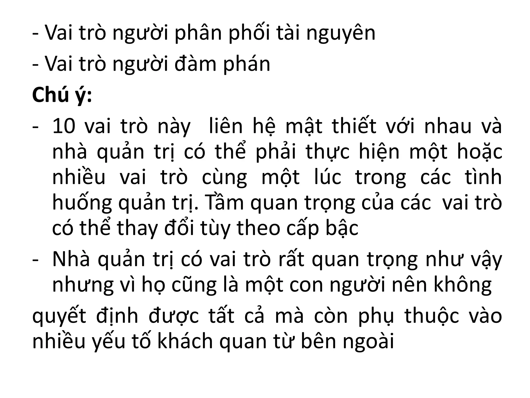 - Vai trò người phân phối tài nguyên
- Vai trò người đàm phán
Chú ý:
- 10 vai trò này liên hệ mật thiết với nhau và
nhà quản trị có thể phải thực hiện một hoặc
nhiều vai trò cùng một lúc trong các tình
huống quản trị. Tầm quan trọng của các vai trò
có thể thay đổi tùy theo cấp bậc
- Nhà quản trị có vai trò rất quan trọng như vậy
nhưng vì họ cũng là một con người nên không
quyết định được tất cả mà còn phụ thuộc vào
nhiều yếu tố khách quan từ bên ngoài
 