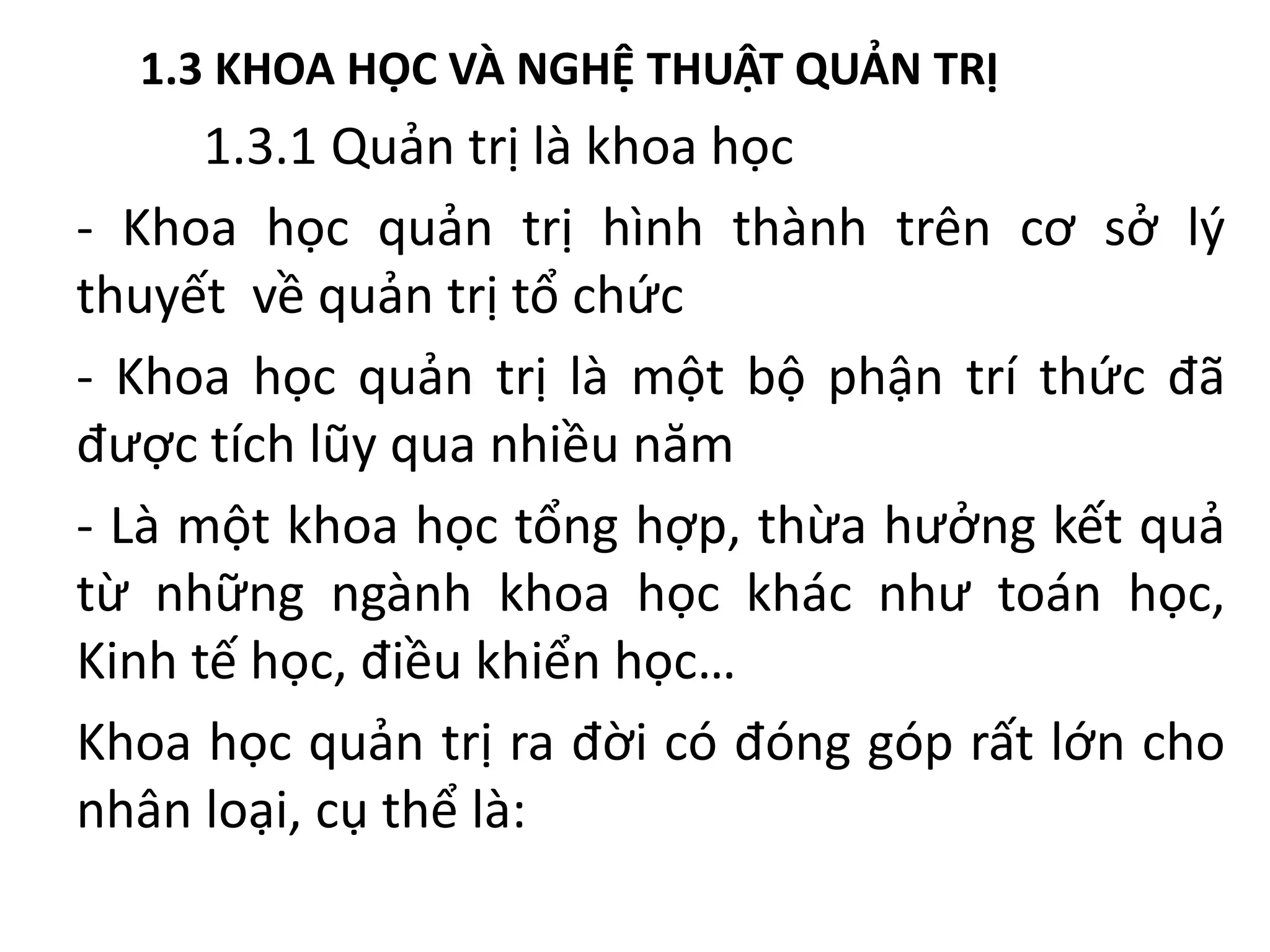 1.3 KHOA HỌC VÀ NGHỆ THUẬT QUẢN TRỊ
1.3.1 Quản trị là khoa học
- Khoa học quản trị hình thành trên cơ sở lý
thuyết về quản trị tổ chức
- Khoa học quản trị là một bộ phận trí thức đã
được tích lũy qua nhiều năm
- Là một khoa học tổng hợp, thừa hưởng kết quả
từ những ngành khoa học khác như toán học,
Kinh tế học, điều khiển học…
Khoa học quản trị ra đời có đóng góp rất lớn cho
nhân loại, cụ thể là:
 