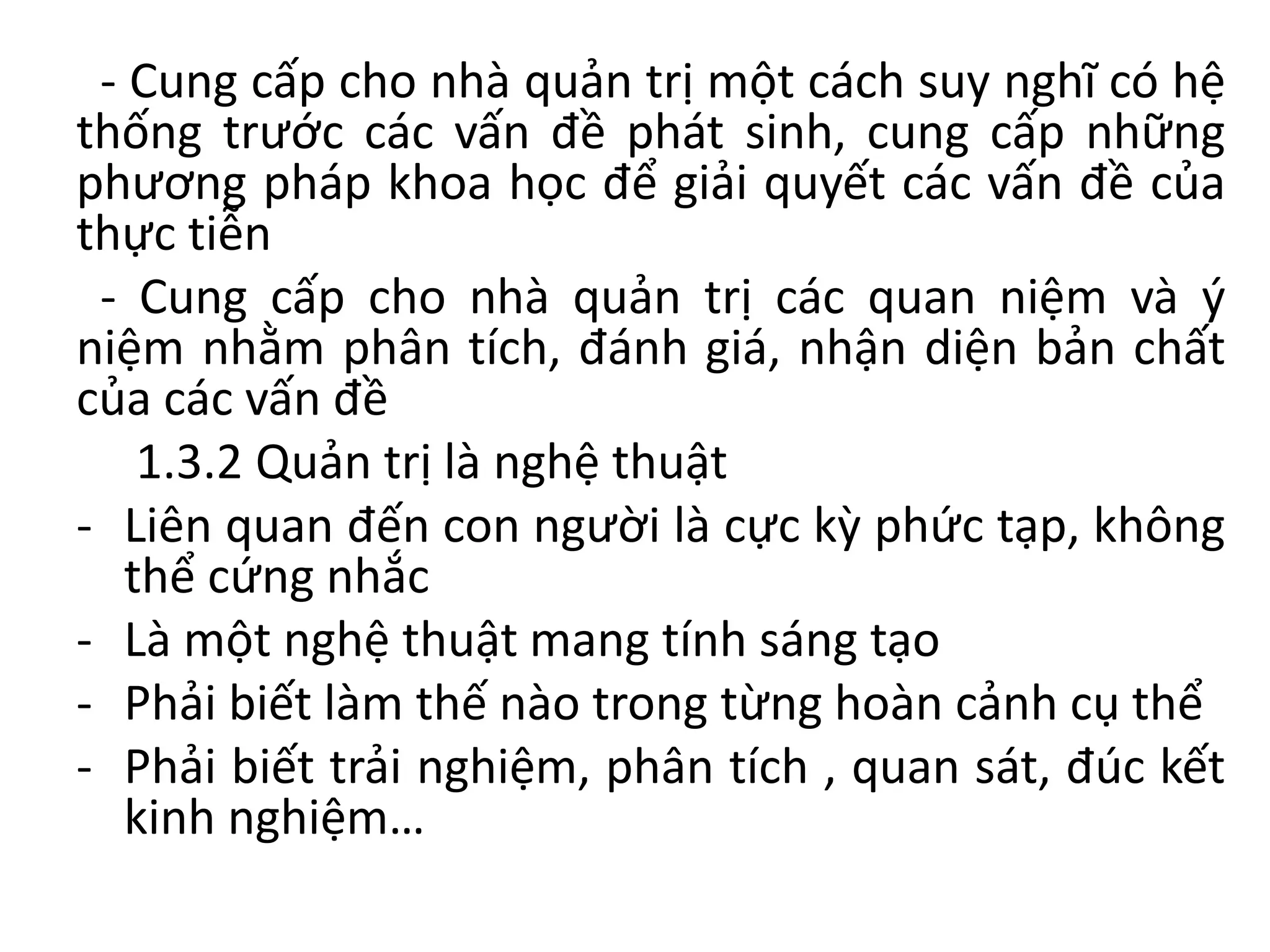 - Cung cấp cho nhà quản trị một cách suy nghĩ có hệ
thống trước các vấn đề phát sinh, cung cấp những
phương pháp khoa học để giải quyết các vấn đề của
thực tiễn
- Cung cấp cho nhà quản trị các quan niệm và ý
niệm nhằm phân tích, đánh giá, nhận diện bản chất
của các vấn đề
1.3.2 Quản trị là nghệ thuật
- Liên quan đến con người là cực kỳ phức tạp, không
thể cứng nhắc
- Là một nghệ thuật mang tính sáng tạo
- Phải biết làm thế nào trong từng hoàn cảnh cụ thể
- Phải biết trải nghiệm, phân tích , quan sát, đúc kết
kinh nghiệm…
 