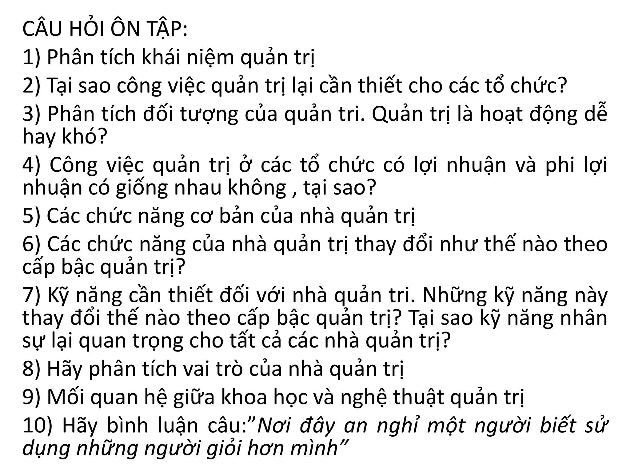 CÂU HỎI ÔN TẬP:
1) Phân tích khái niệm quản trị
2) Tại sao công việc quản trị lại cần thiết cho các tổ chức?
3) Phân tích đối tượng của quản tri. Quản trị là hoạt động dễ
hay khó?
4) Công việc quản trị ở các tổ chức có lợi nhuận và phi lợi
nhuận có giống nhau không , tại sao?
5) Các chức năng cơ bản của nhà quản trị
6) Các chức năng của nhà quản trị thay đổi như thế nào theo
cấp bậc quản trị?
7) Kỹ năng cần thiết đối với nhà quản tri. Những kỹ năng này
thay đổi thế nào theo cấp bậc quản trị? Tại sao kỹ năng nhân
sự lại quan trọng cho tất cả các nhà quản trị?
8) Hãy phân tích vai trò của nhà quản trị
9) Mối quan hệ giữa khoa học và nghệ thuật quản trị
10) Hãy bình luận câu:”Nơi đây an nghỉ một người biết sử
dụng những người giỏi hơn mình”
 