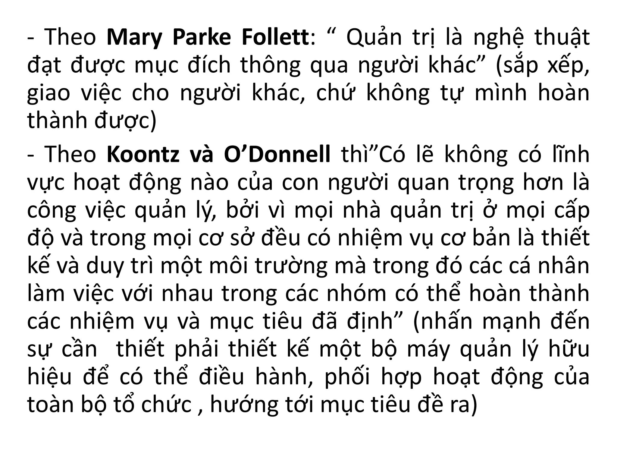 - Theo Mary Parke Follett: “ Quản trị là nghệ thuật
đạt được mục đích thông qua người khác” (sắp xếp,
giao việc cho người khác, chứ không tự mình hoàn
thành được)
- Theo Koontz và O’Donnell thì”Có lẽ không có lĩnh
vực hoạt động nào của con người quan trọng hơn là
công việc quản lý, bởi vì mọi nhà quản trị ở mọi cấp
độ và trong mọi cơ sở đều có nhiệm vụ cơ bản là thiết
kế và duy trì một môi trường mà trong đó các cá nhân
làm việc với nhau trong các nhóm có thể hoàn thành
các nhiệm vụ và mục tiêu đã định” (nhấn mạnh đến
sự cần thiết phải thiết kế một bộ máy quản lý hữu
hiệu để có thể điều hành, phối hợp hoạt động của
toàn bộ tổ chức , hướng tới mục tiêu đề ra)
 