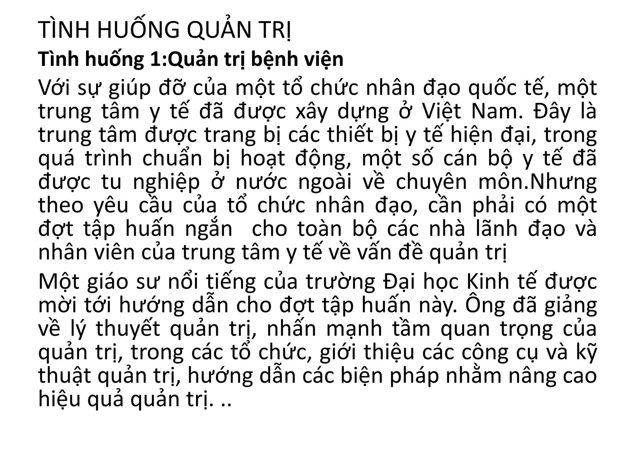 TÌNH HUỐNG QUẢN TRỊ
Tình huống 1:Quản trị bệnh viện
Với sự giúp đỡ của một tổ chức nhân đạo quốc tế, một
trung tâm y tế đã được xây dựng ở Việt Nam. Đây là
trung tâm được trang bị các thiết bị y tế hiện đại, trong
quá trình chuẩn bị hoạt động, một số cán bộ y tế đã
được tu nghiệp ở nước ngoài về chuyên môn.Nhưng
theo yêu cầu của tổ chức nhân đạo, cần phải có một
đợt tập huấn ngắn cho toàn bộ các nhà lãnh đạo và
nhân viên của trung tâm y tế về vấn đề quản trị
Một giáo sư nổi tiếng của trường Đại học Kinh tế được
mời tới hướng dẫn cho đợt tập huấn này. Ông đã giảng
về lý thuyết quản trị, nhấn mạnh tầm quan trọng của
quản trị, trong các tổ chức, giới thiệu các công cụ và kỹ
thuật quản trị, hướng dẫn các biện pháp nhằm nâng cao
hiệu quả quản trị. ..
 