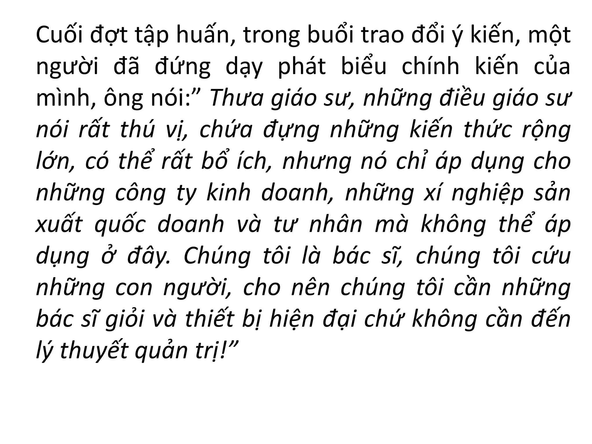 Cuối đợt tập huấn, trong buổi trao đổi ý kiến, một
người đã đứng dạy phát biểu chính kiến của
mình, ông nói:” Thưa giáo sư, những điều giáo sư
nói rất thú vị, chứa đựng những kiến thức rộng
lớn, có thể rất bổ ích, nhưng nó chỉ áp dụng cho
những công ty kinh doanh, những xí nghiệp sản
xuất quốc doanh và tư nhân mà không thể áp
dụng ở đây. Chúng tôi là bác sĩ, chúng tôi cứu
những con người, cho nên chúng tôi cần những
bác sĩ giỏi và thiết bị hiện đại chứ không cần đến
lý thuyết quản trị!”
 