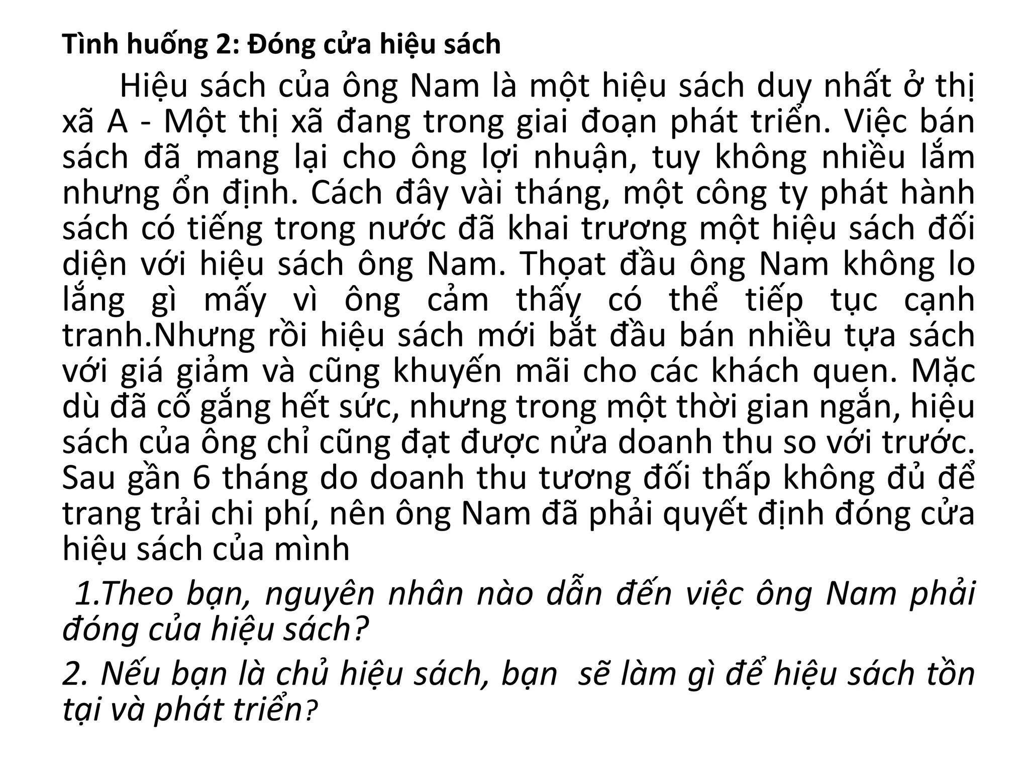 Tình huống 2: Đóng cửa hiệu sách
Hiệu sách của ông Nam là một hiệu sách duy nhất ở thị
xã A - Một thị xã đang trong giai đoạn phát triển. Việc bán
sách đã mang lại cho ông lợi nhuận, tuy không nhiều lắm
nhưng ổn định. Cách đây vài tháng, một công ty phát hành
sách có tiếng trong nước đã khai trương một hiệu sách đối
diện với hiệu sách ông Nam. Thọat đầu ông Nam không lo
lắng gì mấy vì ông cảm thấy có thể tiếp tục cạnh
tranh.Nhưng rồi hiệu sách mới bắt đầu bán nhiều tựa sách
với giá giảm và cũng khuyến mãi cho các khách quen. Mặc
dù đã cố gắng hết sức, nhưng trong một thời gian ngắn, hiệu
sách của ông chỉ cũng đạt được nửa doanh thu so với trước.
Sau gần 6 tháng do doanh thu tương đối thấp không đủ để
trang trải chi phí, nên ông Nam đã phải quyết định đóng cửa
hiệu sách của mình
1.Theo bạn, nguyên nhân nào dẫn đến việc ông Nam phải
đóng của hiệu sách?
2. Nếu bạn là chủ hiệu sách, bạn sẽ làm gì để hiệu sách tồn
tại và phát triển?
 