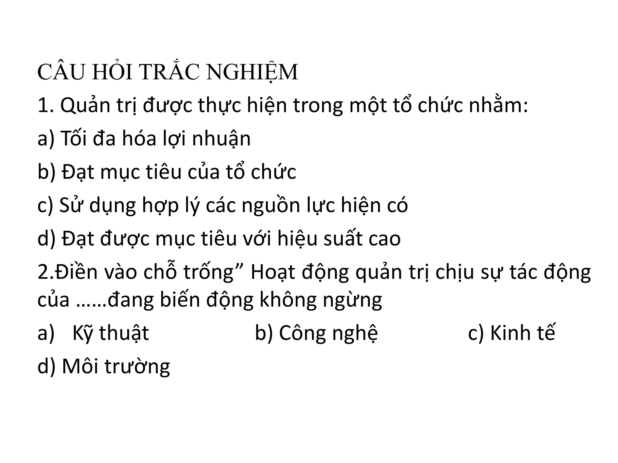 CÂU HỎI TRẮC NGHIỆM
1. Quản trị được thực hiện trong một tổ chức nhằm:
a) Tối đa hóa lợi nhuận
b) Đạt mục tiêu của tổ chức
c) Sử dụng hợp lý các nguồn lực hiện có
d) Đạt được mục tiêu với hiệu suất cao
2.Điền vào chỗ trống” Hoạt động quản trị chịu sự tác động
của ……đang biến động không ngừng
a) Kỹ thuật b) Công nghệ c) Kinh tế
d) Môi trường
 