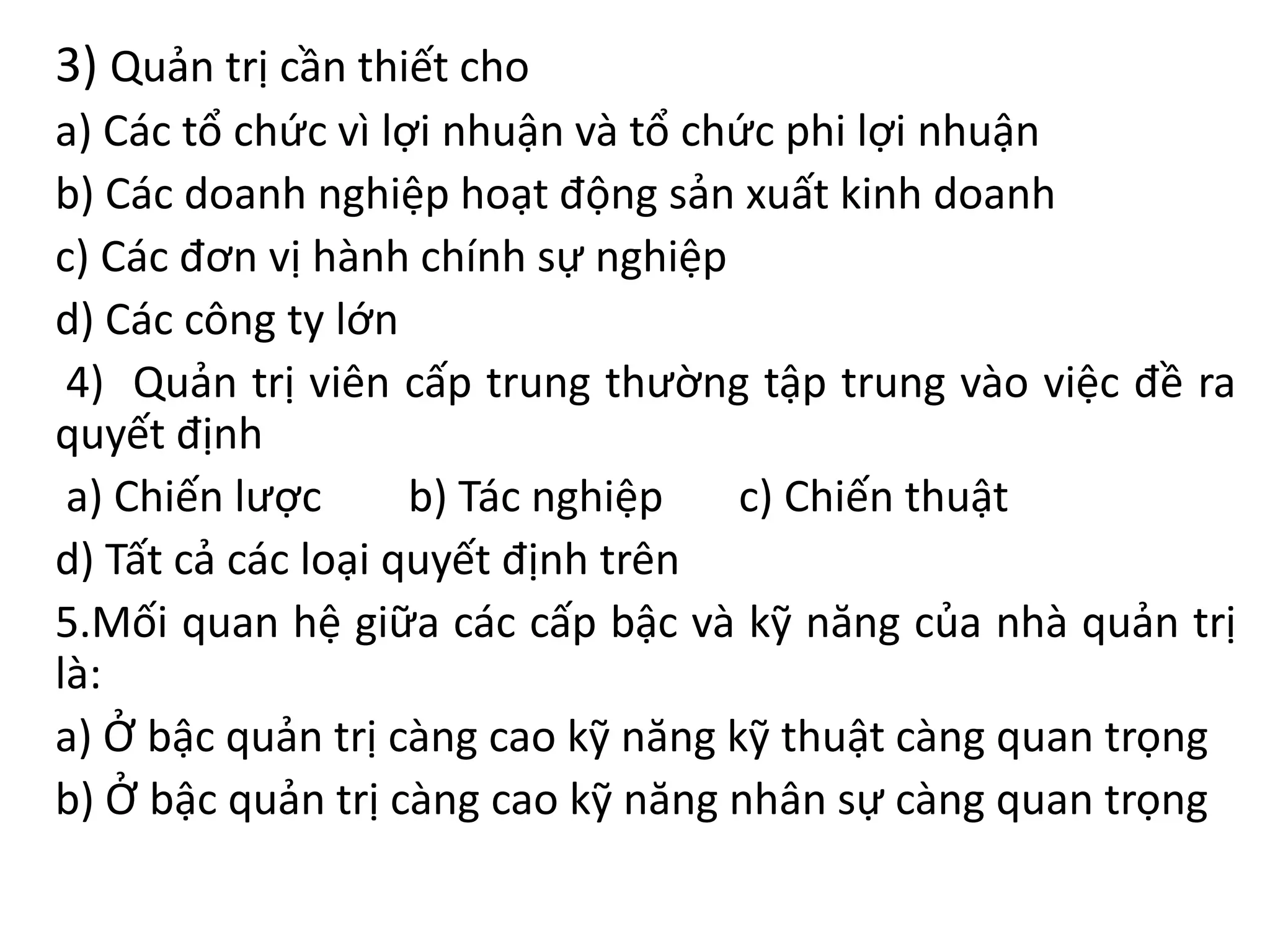 3) Quản trị cần thiết cho
a) Các tổ chức vì lợi nhuận và tổ chức phi lợi nhuận
b) Các doanh nghiệp hoạt động sản xuất kinh doanh
c) Các đơn vị hành chính sự nghiệp
d) Các công ty lớn
4) Quản trị viên cấp trung thường tập trung vào việc đề ra
quyết định
a) Chiến lược b) Tác nghiệp c) Chiến thuật
d) Tất cả các loại quyết định trên
5.Mối quan hệ giữa các cấp bậc và kỹ năng của nhà quản trị
là:
a) Ở bậc quản trị càng cao kỹ năng kỹ thuật càng quan trọng
b) Ở bậc quản trị càng cao kỹ năng nhân sự càng quan trọng
 