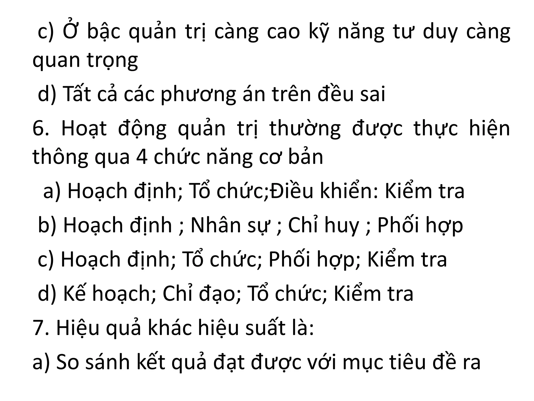 c) Ở bậc quản trị càng cao kỹ năng tư duy càng
quan trọng
d) Tất cả các phương án trên đều sai
6. Hoạt động quản trị thường được thực hiện
thông qua 4 chức năng cơ bản
a) Hoạch định; Tổ chức;Điều khiển: Kiểm tra
b) Hoạch định ; Nhân sự ; Chỉ huy ; Phối hợp
c) Hoạch định; Tổ chức; Phối hợp; Kiểm tra
d) Kế hoạch; Chỉ đạo; Tổ chức; Kiểm tra
7. Hiệu quả khác hiệu suất là:
a) So sánh kết quả đạt được với mục tiêu đề ra
 