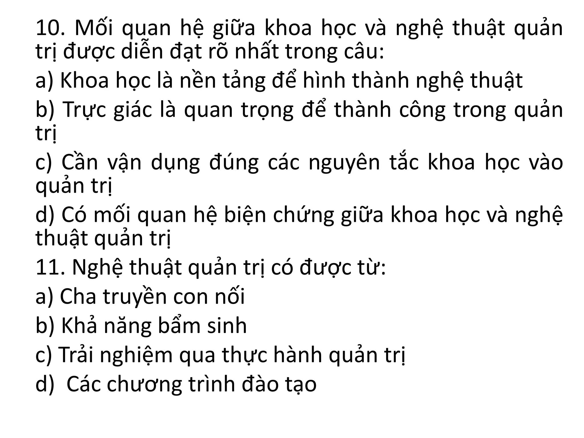 10. Mối quan hệ giữa khoa học và nghệ thuật quản
trị được diễn đạt rõ nhất trong câu:
a) Khoa học là nền tảng để hình thành nghệ thuật
b) Trực giác là quan trọng để thành công trong quản
trị
c) Cần vận dụng đúng các nguyên tắc khoa học vào
quản trị
d) Có mối quan hệ biện chứng giữa khoa học và nghệ
thuật quản trị
11. Nghệ thuật quản trị có được từ:
a) Cha truyền con nối
b) Khả năng bẩm sinh
c) Trải nghiệm qua thực hành quản trị
d) Các chương trình đào tạo
 