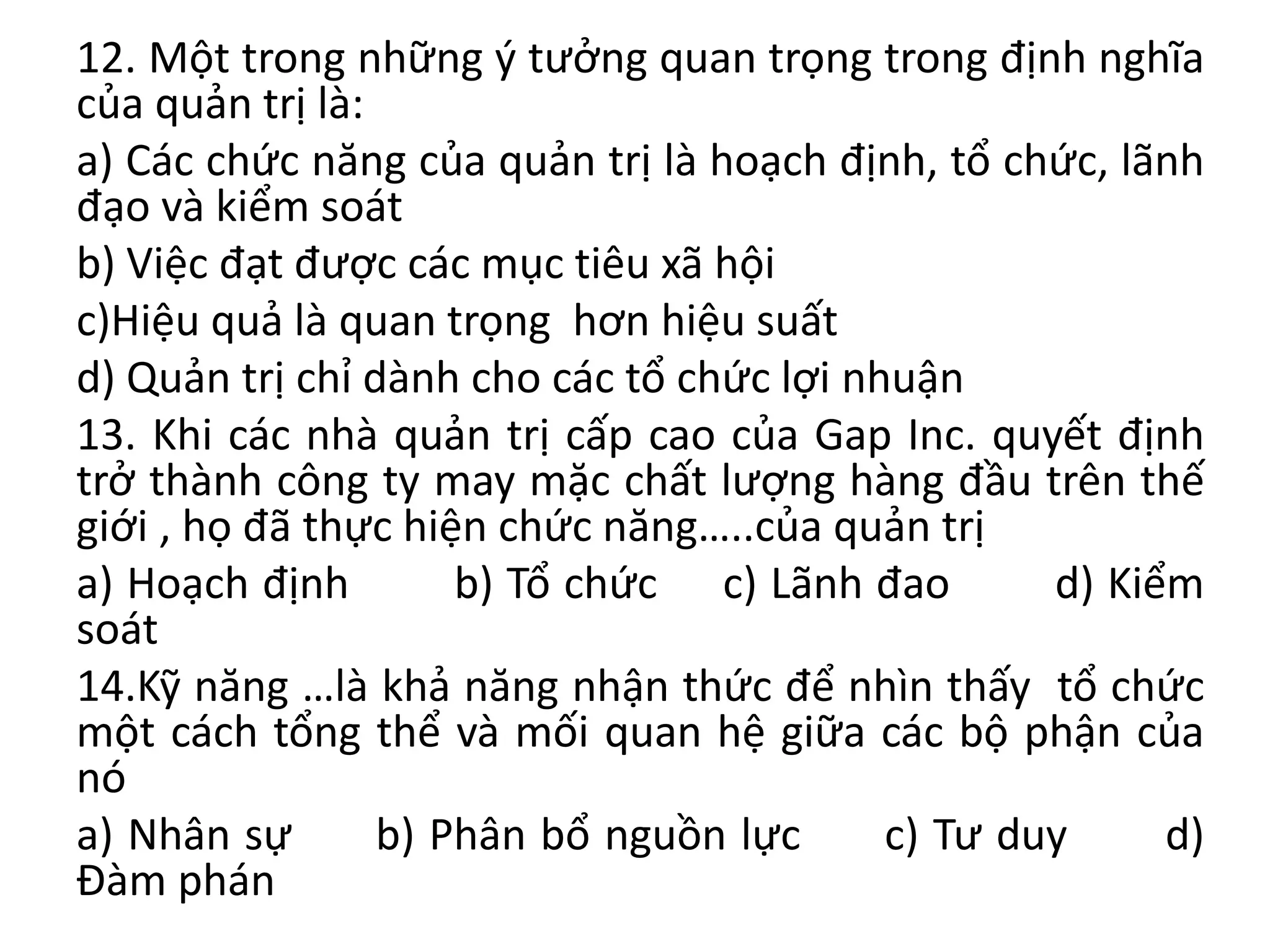 12. Một trong những ý tưởng quan trọng trong định nghĩa
của quản trị là:
a) Các chức năng của quản trị là hoạch định, tổ chức, lãnh
đạo và kiểm soát
b) Việc đạt được các mục tiêu xã hội
c)Hiệu quả là quan trọng hơn hiệu suất
d) Quản trị chỉ dành cho các tổ chức lợi nhuận
13. Khi các nhà quản trị cấp cao của Gap Inc. quyết định
trở thành công ty may mặc chất lượng hàng đầu trên thế
giới , họ đã thực hiện chức năng…..của quản trị
a) Hoạch định b) Tổ chức c) Lãnh đao d) Kiểm
soát
14.Kỹ năng …là khả năng nhận thức để nhìn thấy tổ chức
một cách tổng thể và mối quan hệ giữa các bộ phận của
nó
a) Nhân sự b) Phân bổ nguồn lực c) Tư duy d)
Đàm phán
 