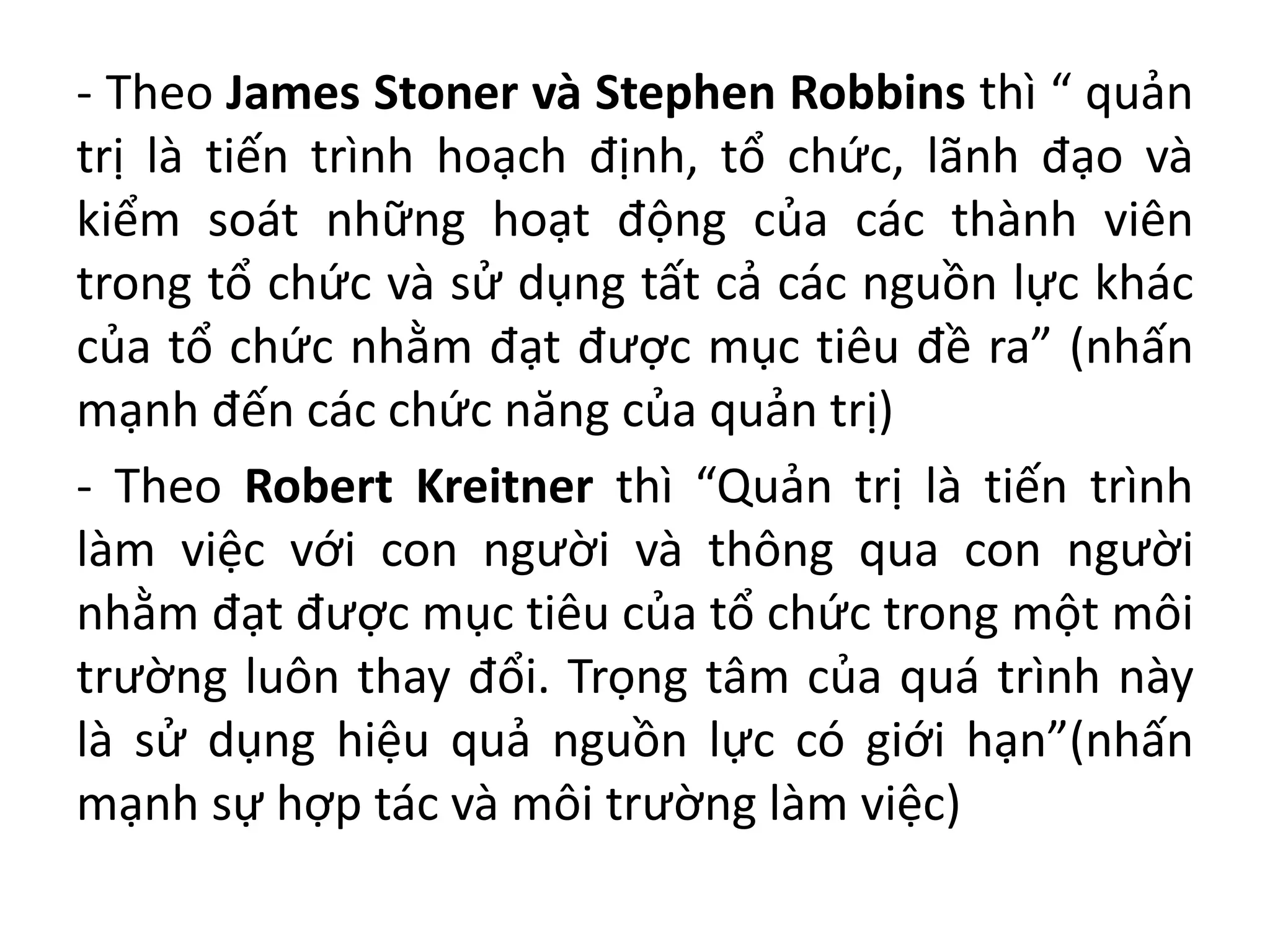 - Theo James Stoner và Stephen Robbins thì “ quản
trị là tiến trình hoạch định, tổ chức, lãnh đạo và
kiểm soát những hoạt động của các thành viên
trong tổ chức và sử dụng tất cả các nguồn lực khác
của tổ chức nhằm đạt được mục tiêu đề ra” (nhấn
mạnh đến các chức năng của quản trị)
- Theo Robert Kreitner thì “Quản trị là tiến trình
làm việc với con người và thông qua con người
nhằm đạt được mục tiêu của tổ chức trong một môi
trường luôn thay đổi. Trọng tâm của quá trình này
là sử dụng hiệu quả nguồn lực có giới hạn”(nhấn
mạnh sự hợp tác và môi trường làm việc)
 