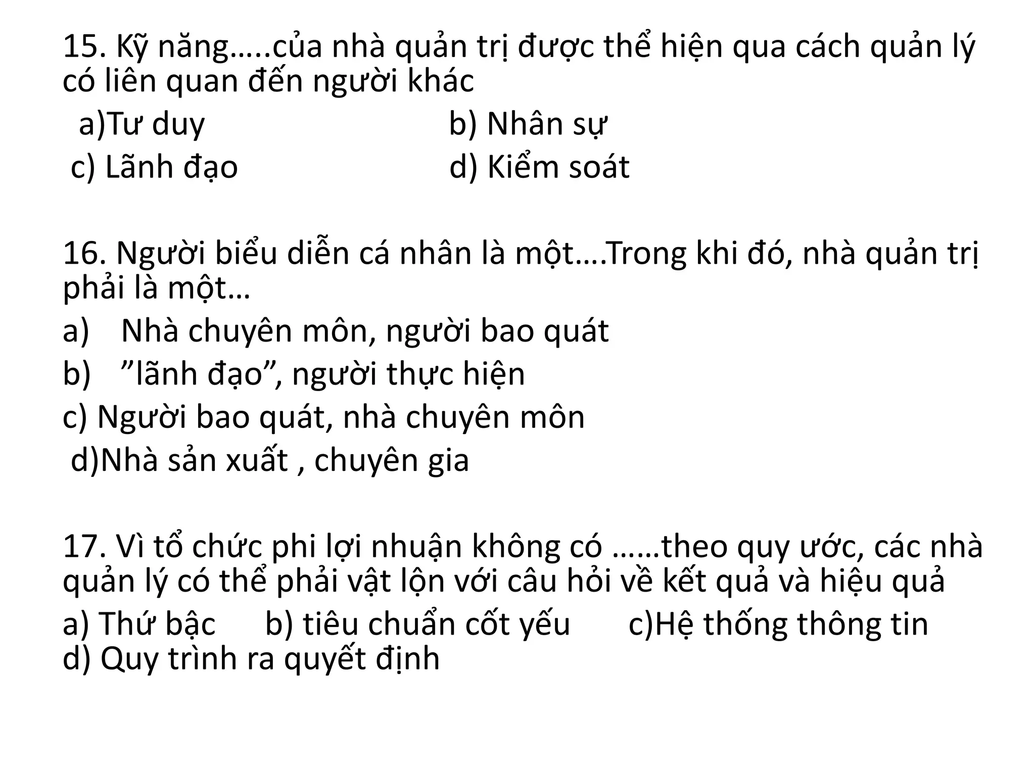 15. Kỹ năng…..của nhà quản trị được thể hiện qua cách quản lý
có liên quan đến người khác
a)Tư duy b) Nhân sự
c) Lãnh đạo d) Kiểm soát
16. Người biểu diễn cá nhân là một….Trong khi đó, nhà quản trị
phải là một…
a) Nhà chuyên môn, người bao quát
b) ”lãnh đạo”, người thực hiện
c) Người bao quát, nhà chuyên môn
d)Nhà sản xuất , chuyên gia
17. Vì tổ chức phi lợi nhuận không có ……theo quy ước, các nhà
quản lý có thể phải vật lộn với câu hỏi về kết quả và hiệu quả
a) Thứ bậc b) tiêu chuẩn cốt yếu c)Hệ thống thông tin
d) Quy trình ra quyết định
 