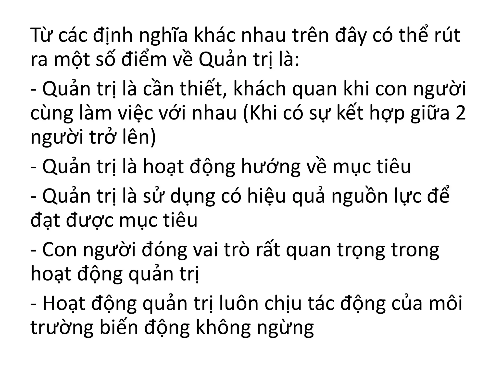Từ các định nghĩa khác nhau trên đây có thể rút
ra một số điểm về Quản trị là:
- Quản trị là cần thiết, khách quan khi con người
cùng làm việc với nhau (Khi có sự kết hợp giữa 2
người trở lên)
- Quản trị là hoạt động hướng về mục tiêu
- Quản trị là sử dụng có hiệu quả nguồn lực để
đạt được mục tiêu
- Con người đóng vai trò rất quan trọng trong
hoạt động quản trị
- Hoạt động quản trị luôn chịu tác động của môi
trường biến động không ngừng
 
