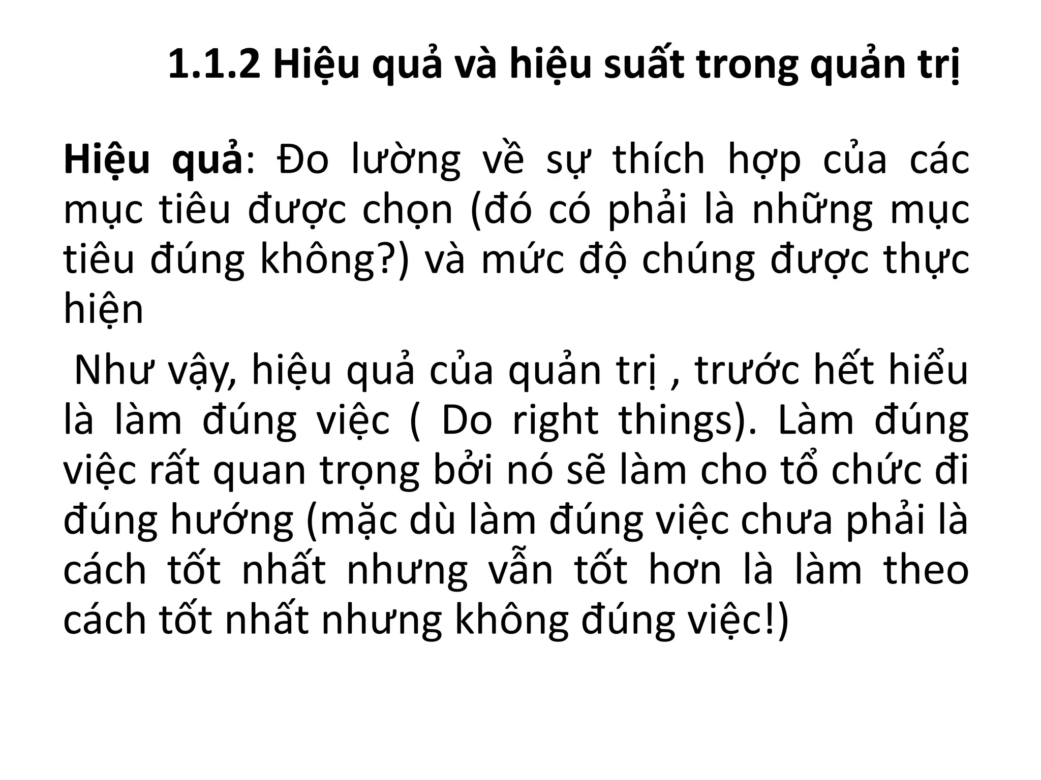1.1.2 Hiệu quả và hiệu suất trong quản trị
Hiệu quả: Đo lường về sự thích hợp của các
mục tiêu được chọn (đó có phải là những mục
tiêu đúng không?) và mức độ chúng được thực
hiện
Như vậy, hiệu quả của quản trị , trước hết hiểu
là làm đúng việc ( Do right things). Làm đúng
việc rất quan trọng bởi nó sẽ làm cho tổ chức đi
đúng hướng (mặc dù làm đúng việc chưa phải là
cách tốt nhất nhưng vẫn tốt hơn là làm theo
cách tốt nhất nhưng không đúng việc!)
 