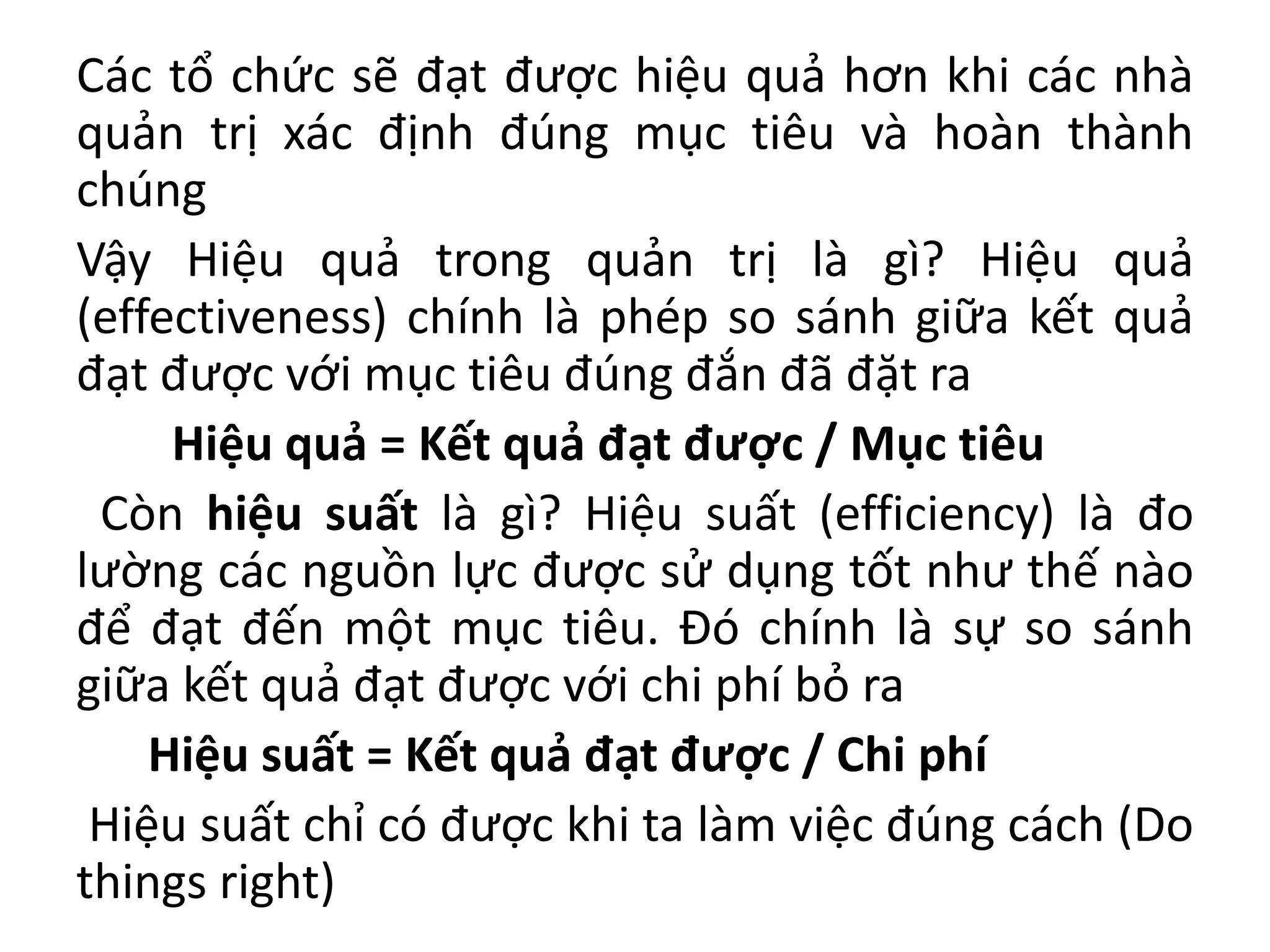 Các tổ chức sẽ đạt được hiệu quả hơn khi các nhà
quản trị xác định đúng mục tiêu và hoàn thành
chúng
Vậy Hiệu quả trong quản trị là gì? Hiệu quả
(effectiveness) chính là phép so sánh giữa kết quả
đạt được với mục tiêu đúng đắn đã đặt ra
Hiệu quả = Kết quả đạt được / Mục tiêu
Còn hiệu suất là gì? Hiệu suất (efficiency) là đo
lường các nguồn lực được sử dụng tốt như thế nào
để đạt đến một mục tiêu. Đó chính là sự so sánh
giữa kết quả đạt được với chi phí bỏ ra
Hiệu suất = Kết quả đạt được / Chi phí
Hiệu suất chỉ có được khi ta làm việc đúng cách (Do
things right)
 