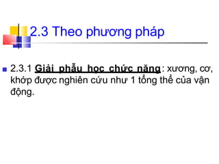 ■ 2.3.1 Giải phẫu học chức năng: xương, cơ,
khớp được nghiên cứu như 1 tổng thể của vận
động.
2.3 Theo phương pháp
 
