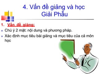 4. Vấn đề giảng và học
Giải Phẫu
1. Vấn đề giảng:
❖ Chú ý 2 mặt: nội dung và phương pháp.
❖ Xác định mục tiêu bài giảng và mục tiêu của cả môn
học
 