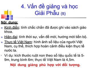 4. Vấn đề giảng và học
Giải Phẫu (tt)
Nội dung:
❖ Kinh điển: tính chắc chắn đã được ghi vào sách giáo
khoa.
❖ Hiện đại: tính thời sự, vấn đề mới, hướng mới tiến bộ.
❖ Thực tế Việt Nam: hình ảnh số liệu của người Việt
Nam, cụ thể, thích hợp hoàn cảnh điều kiện thực tế
nước ta.
• Ví dụ: kích thước ruột non theo số liệu quốc tế là 5-
9m, trung bình 6m; thực tế Việt Nam là 4,5m.
Nội dung giảng phù hợp với đối tượng.
 
