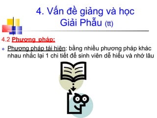 4. Vấn đề giảng và học
Giải Phẫu (tt)
4.2 Phương pháp:
❖ Phương pháp tái hiện: bằng nhiều phương pháp khác
nhau nhắc lại 1 chi tiết để sinh viên dễ hiểu và nhớ lâu
 