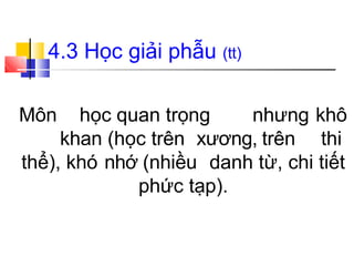4.3 Học giải phẫu (tt)
Môn học quan trọng nhưng khô
khan (học trên xương, trên thi
thể), khó nhớ (nhiều danh từ, chi tiết
phức tạp).
 