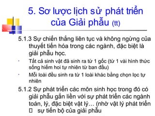 5. Sơ lược lịch sử phát triển
của Giải phẫu (tt)
5.1.3 Sự chiến thắng liên tục và không ngừng của
thuyết tiến hóa trong các ngành, đặc biệt là
giải phẫu học.
• Tất cả sinh vật đã sinh ra từ 1 gốc (từ 1 vài hình thức
sống hiếm hoi tự nhiên từ ban đầu)
Mỗi loài đều sinh ra từ 1 loài khác bằng chọn lọc tự
nhiên
•
5.1.2 Sự phát triển các môn sinh học trong đó có
giải phẫu gắn liền với sự phát triển các ngành
toán, lý, đặc biệt vật lý… (nhờ vật lý phát triển
sự tiến bộ của giải phẫu
 