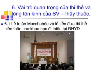 6. Vai trò quan trọng của thi thể và
lòng tôn kính của SV –Thầy thuốc.
■ 6.1 Lễ tri ân Macchabée và lễ tiễn đưa thi thể
hiến thân cho khoa học đi thiêu tại ĐHYD
 