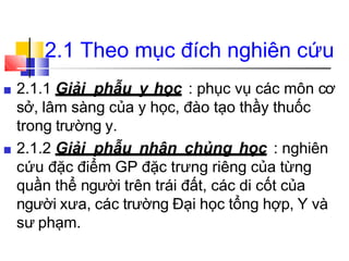 2.1 Theo mục đích nghiên cứu
■ 2.1.1 Giải phẫu y học : phục vụ các môn cơ
sở, lâm sàng của y học, đào tạo thầy thuốc
trong trường y.
■ 2.1.2 Giải phẫu nhân chủng học : nghiên
cứu đặc điểm GP đặc trưng riêng của từng
quần thể người trên trái đất, các di cốt của
người xưa, các trường Đại học tổng hợp, Y và
sư phạm.
 