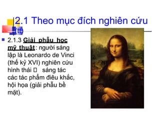 2.1 Theo mục đích nghiên cứu
(tt)
■ 2.1.3 Giải phẫu học
mỹ thuật: người sáng
lập là Leonardo de Vinci
(thế kỷ XVI) nghiên cứu
hình thái sáng tác
các tác phẩm điêu khắc,
hội họa (giải phẫu bề
mặt).
 