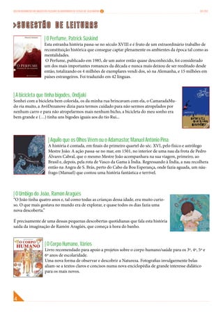 Boletim Informativo das Bibliotecas Escolares do Agrupamento de Escolas Dr. Júlio Martins                               Out 2012




>Sugestão de leituras
                               | O Perfume, Patrick Süskind
                               Esta estranha história passa-se no século XVIII e é fruto de um extraordinário trabalho de
                               reconstituição histórica que consegue captar plenamente os ambientes da época tal como as
                               mentalidades.
                                O Perfume, publicado em 1985, de um autor então quase desconhecido, foi considerado
                               um dos mais importantes romances da década e nunca mais deixou de ser reeditado desde
                               então, totalizando os 4 milhões de exemplares vendi dos, só na Alemanha, e 15 milhões em
                               países estrangeiros. Foi traduzido em 42 línguas.



| A bicicleta que tinha bigodes, Ondjaki
Sonhei com a bicicleta bem colorida, os da minha rua brincavam com ela, o CamaradaMu-
do ria muito, a AvóDezanove dizia para termos cuidado para não sermos atropelados por
nenhum carro e para não atropelarmos mais nenhum bicho, a bicicleta do meu sonho era
bem grande e (…) tinha uns bigodes iguais aos do tio Rui...




                                   | Aquilo que os Olhos Vêem ou o Adamastor, Manuel António Pina
                                   A história é contada, em finais do primeiro quartel do séc. XVI, pelo físico e astrólogo
                                   Mestre João. A ação passa-se no mar, em 1501, no interior de uma nau da frota de Pedro
                                   Álvares Cabral, que o mesmo Mestre João acompanhara na sua viagem, primeiro, ao
                                   Brasil e, depois, pela rota de Vasco da Gama à Índia. Regressando à Índia, a nau recolhera
                                   então na Angra de S. Brás, perto do Cabo da Boa Esperança, onde fazia aguada, um náu-
                                   frago (Manuel) que contou uma história fantástica e terrível.



| O Umbigo do João, Ramón Aragüés
“O João tinha quatro anos e, tal como todas as crianças dessa idade, era muito curio-
so. O que mais gostava no mundo era de explorar, e quase todos os dias fazia uma
nova descoberta.”

É precisamente de uma dessas pequenas descobertas quotidianas que fala esta história
saída da imaginação de Ramón Aragüés, que começa à hora do banho.



                                | O Corpo Humano, Vários
                                Livro recomendado para apoio a projetos sobre o corpo humano/saúde para os 3º, 4º, 5º e
                                6º anos de escolaridade.
                                Uma nova forma de observar e descobrir a Natureza. Fotografias invulgarmente belas
                                aliam-se a textos claros e concisos numa nova enciclopédia de grande interesse didático
                                para os mais novos.
 