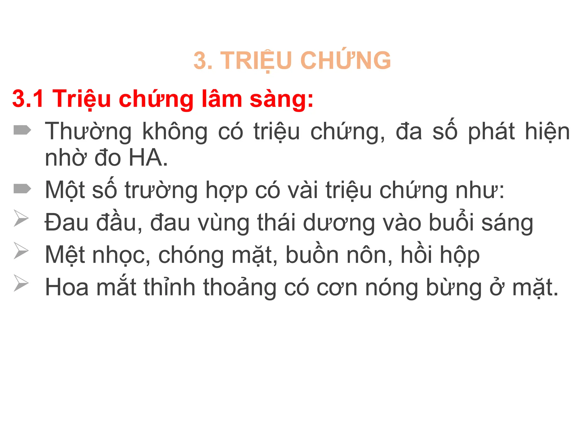3. TRIỆU CHỨNG
3.1 Triệu chứng lâm sàng:
 Thường không có triệu chứng, đa số phát hiện
nhờ đo HA.
 Một số trường hợp có vài triệu chứng như:
 Đau đầu, đau vùng thái dương vào buổi sáng
 Mệt nhọc, chóng mặt, buồn nôn, hồi hộp
 Hoa mắt thỉnh thoảng có cơn nóng bừng ở mặt.
 