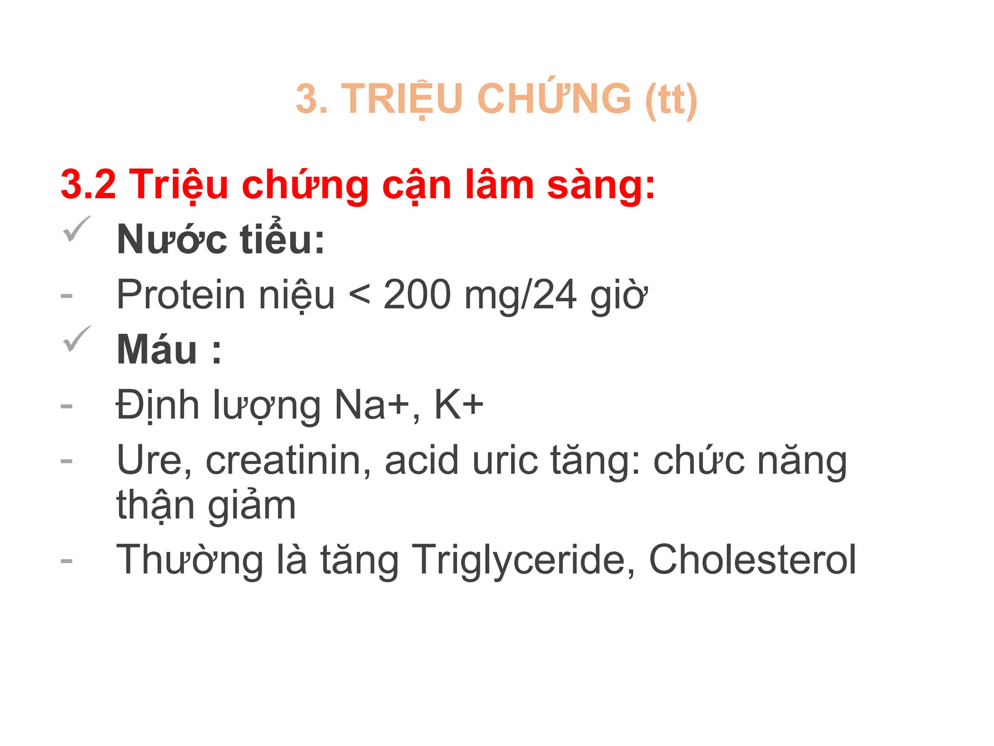 3. TRIỆU CHỨNG (tt)
3.2 Triệu chứng cận lâm sàng:
 Nước tiểu:
- Protein niệu < 200 mg/24 giờ
 Máu :
- Định lượng Na+, K+
- Ure, creatinin, acid uric tăng: chức năng
thận giảm
- Thường là tăng Triglyceride, Cholesterol
 