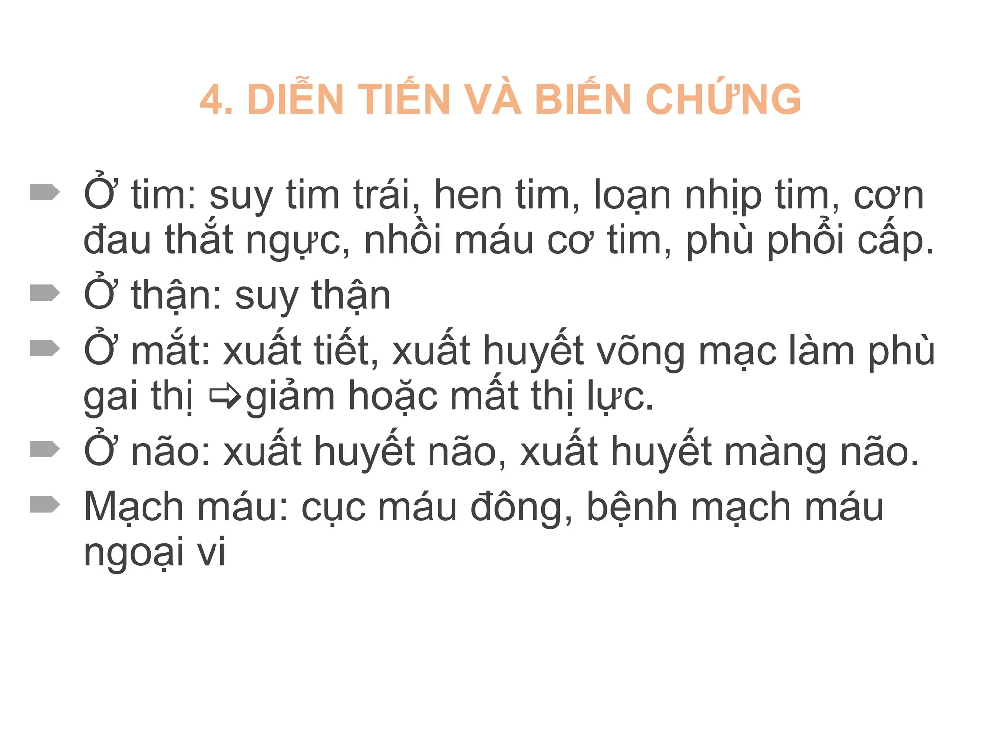 4. DIỄN TIẾN VÀ BIẾN CHỨNG
 Ở tim: suy tim trái, hen tim, loạn nhịp tim, cơn
đau thắt ngực, nhồi máu cơ tim, phù phổi cấp.
 Ở thận: suy thận
 Ở mắt: xuất tiết, xuất huyết võng mạc làm phù
gai thị giảm hoặc mất thị lực.
 Ở não: xuất huyết não, xuất huyết màng não.
 Mạch máu: cục máu đông, bệnh mạch máu
ngoại vi
 