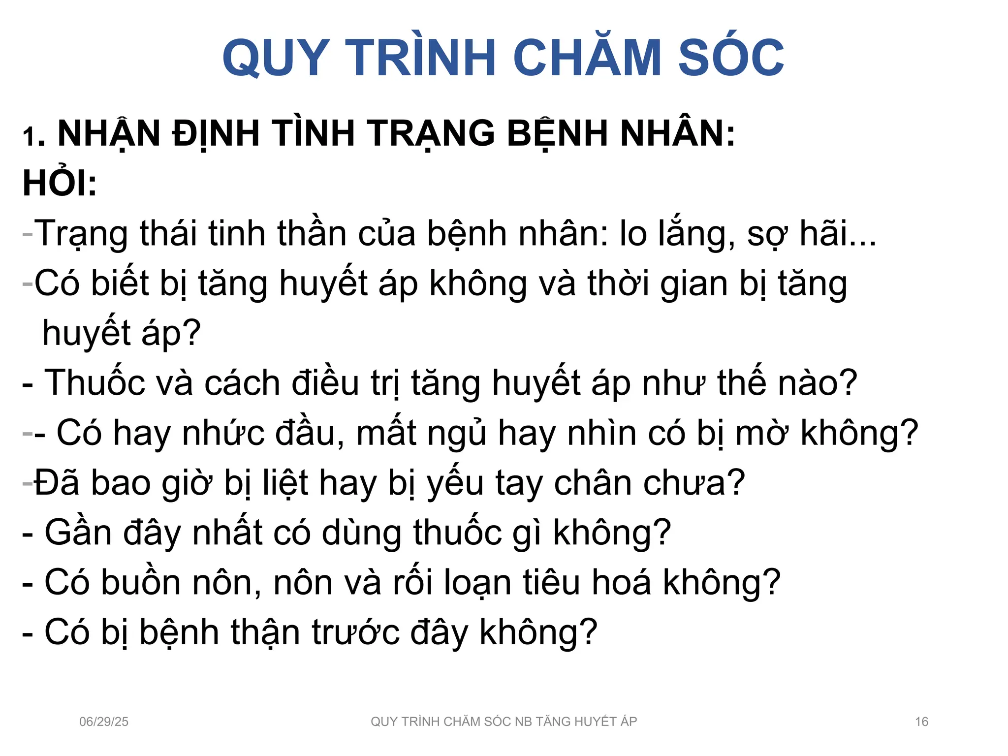QUY TRÌNH CHĂM SÓC
1. NHẬN ĐỊNH TÌNH TRẠNG BỆNH NHÂN:
HỎI:
-Trạng thái tinh thần của bệnh nhân: lo lắng, sợ hãi...
-Có biết bị tăng huyết áp không và thời gian bị tăng
huyết áp?
- Thuốc và cách điều trị tăng huyết áp như thế nào?
-- Có hay nhức đầu, mất ngủ hay nhìn có bị mờ không?
-Đã bao giờ bị liệt hay bị yếu tay chân chưa?
- Gần đây nhất có dùng thuốc gì không?
- Có buồn nôn, nôn và rối loạn tiêu hoá không?
- Có bị bệnh thận trước đây không?
06/29/25 QUY TRÌNH CHĂM SÓC NB TĂNG HUYẾT ÁP 16
 