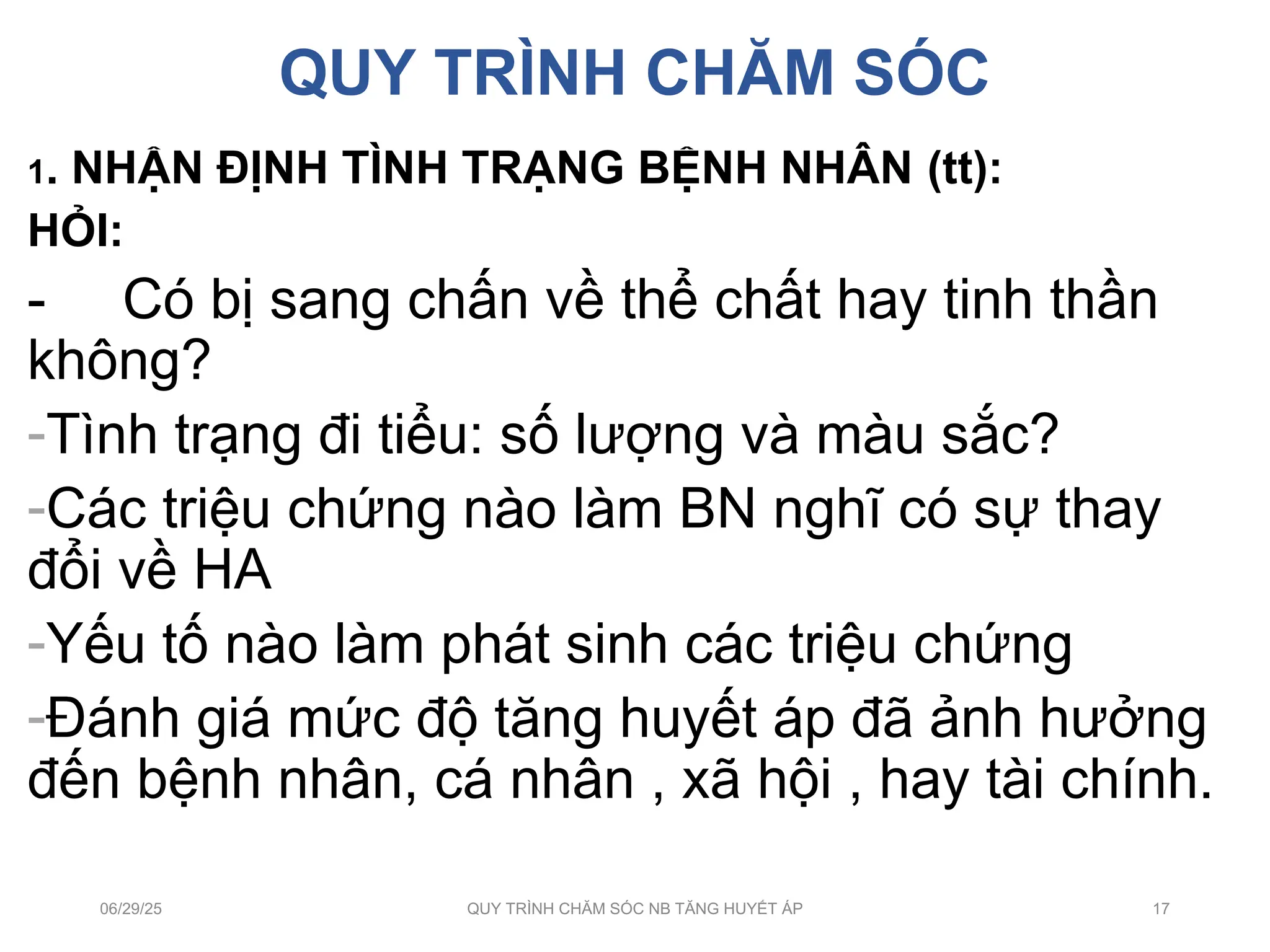 QUY TRÌNH CHĂM SÓC
1. NHẬN ĐỊNH TÌNH TRẠNG BỆNH NHÂN (tt):
HỎI:
- Có bị sang chấn về thể chất hay tinh thần
không?
-Tình trạng đi tiểu: số lượng và màu sắc?
-Các triệu chứng nào làm BN nghĩ có sự thay
đổi về HA
-Yếu tố nào làm phát sinh các triệu chứng
-Đánh giá mức độ tăng huyết áp đã ảnh hưởng
đến bệnh nhân, cá nhân , xã hội , hay tài chính.
06/29/25 QUY TRÌNH CHĂM SÓC NB TĂNG HUYẾT ÁP 17
 