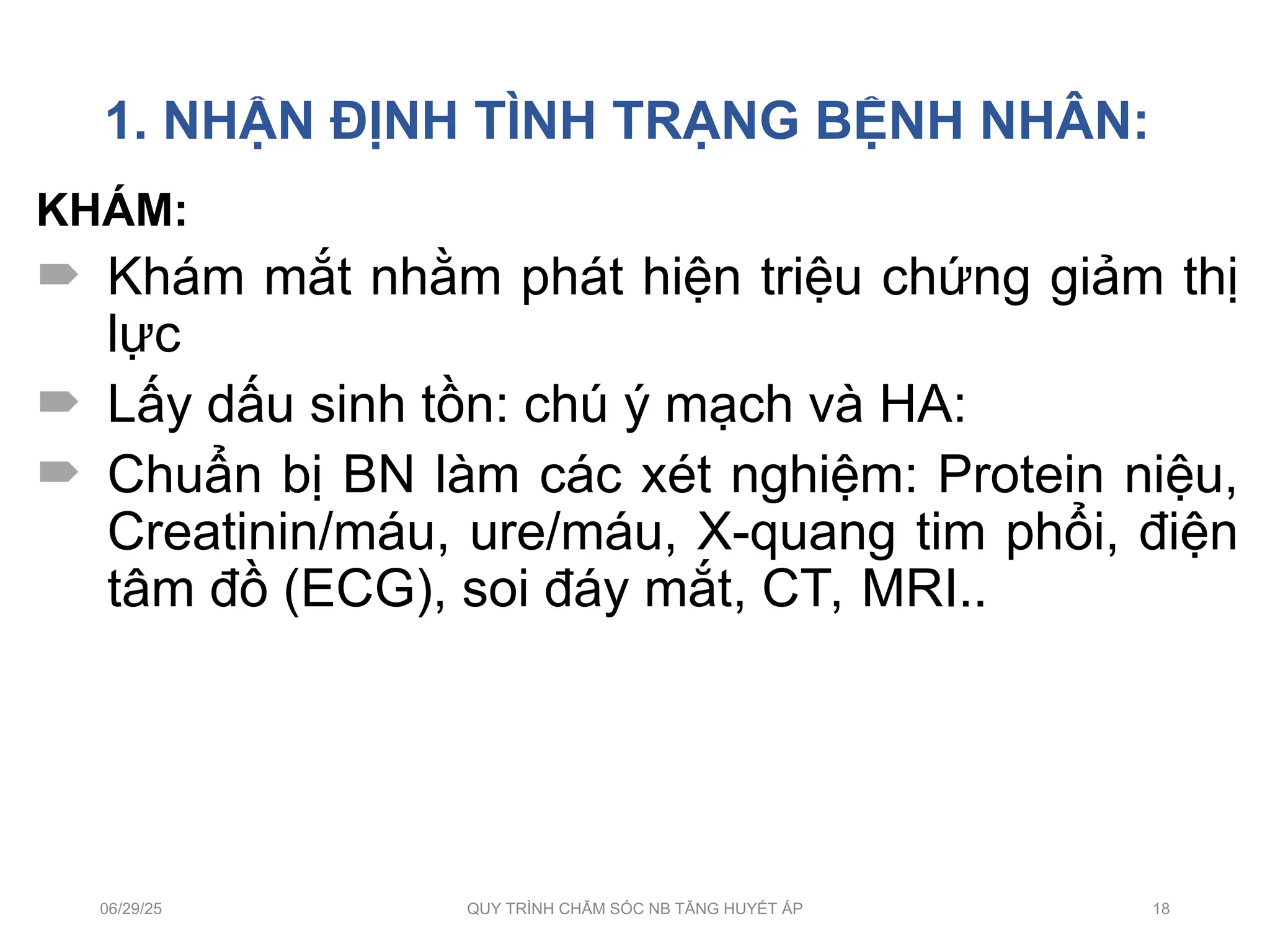 1. NHẬN ĐỊNH TÌNH TRẠNG BỆNH NHÂN:
KHÁM:
 Khám mắt nhằm phát hiện triệu chứng giảm thị
lực
 Lấy dấu sinh tồn: chú ý mạch và HA:
 Chuẩn bị BN làm các xét nghiệm: Protein niệu,
Creatinin/máu, ure/máu, X-quang tim phổi, điện
tâm đồ (ECG), soi đáy mắt, CT, MRI..
06/29/25 QUY TRÌNH CHĂM SÓC NB TĂNG HUYẾT ÁP 18
 