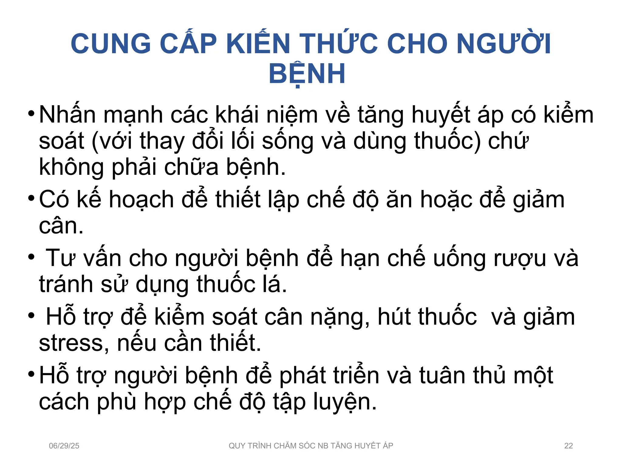 CUNG CẤP KIẾN THỨC CHO NGƯỜI
BỆNH
•Nhấn mạnh các khái niệm về tăng huyết áp có kiểm
soát (với thay đổi lối sống và dùng thuốc) chứ
không phải chữa bệnh.
•Có kế hoạch để thiết lập chế độ ăn hoặc để giảm
cân.
• Tư vấn cho người bệnh để hạn chế uống rượu và
tránh sử dụng thuốc lá.
• Hỗ trợ để kiểm soát cân nặng, hút thuốc và giảm
stress, nếu cần thiết.
•Hỗ trợ người bệnh để phát triển và tuân thủ một
cách phù hợp chế độ tập luyện.
06/29/25 QUY TRÌNH CHĂM SÓC NB TĂNG HUYẾT ÁP 22
 