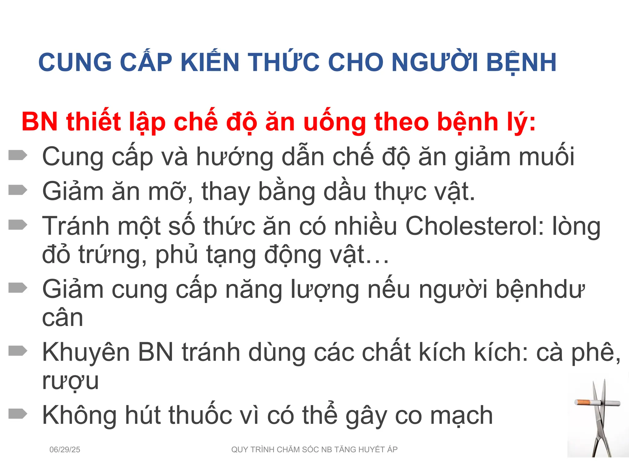 CUNG CẤP KIẾN THỨC CHO NGƯỜI BỆNH
BN thiết lập chế độ ăn uống theo bệnh lý:
 Cung cấp và hướng dẫn chế độ ăn giảm muối
 Giảm ăn mỡ, thay bằng dầu thực vật.
 Tránh một số thức ăn có nhiều Cholesterol: lòng
đỏ trứng, phủ tạng động vật…
 Giảm cung cấp năng lượng nếu người bệnhdư
cân
 Khuyên BN tránh dùng các chất kích kích: cà phê,
rượu
 Không hút thuốc vì có thể gây co mạch
06/29/25 QUY TRÌNH CHĂM SÓC NB TĂNG HUYẾT ÁP 24
 