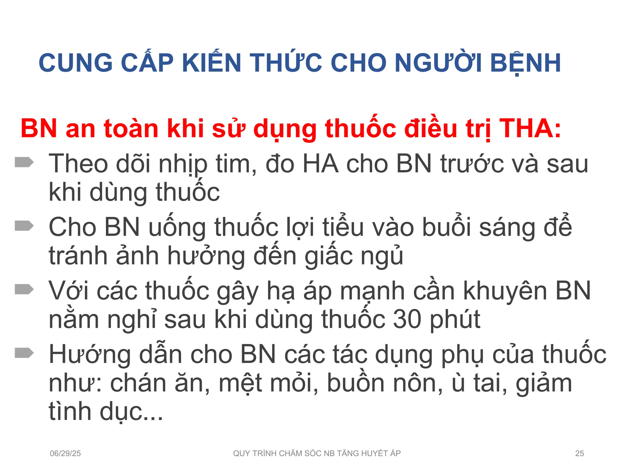 CUNG CẤP KIẾN THỨC CHO NGƯỜI BỆNH
BN an toàn khi sử dụng thuốc điều trị THA:
 Theo dõi nhịp tim, đo HA cho BN trước và sau
khi dùng thuốc
 Cho BN uống thuốc lợi tiểu vào buổi sáng để
tránh ảnh hưởng đến giấc ngủ
 Với các thuốc gây hạ áp mạnh cần khuyên BN
nằm nghỉ sau khi dùng thuốc 30 phút
 Hướng dẫn cho BN các tác dụng phụ của thuốc
như: chán ăn, mệt mỏi, buồn nôn, ù tai, giảm
tình dục...
06/29/25 QUY TRÌNH CHĂM SÓC NB TĂNG HUYẾT ÁP 25
 