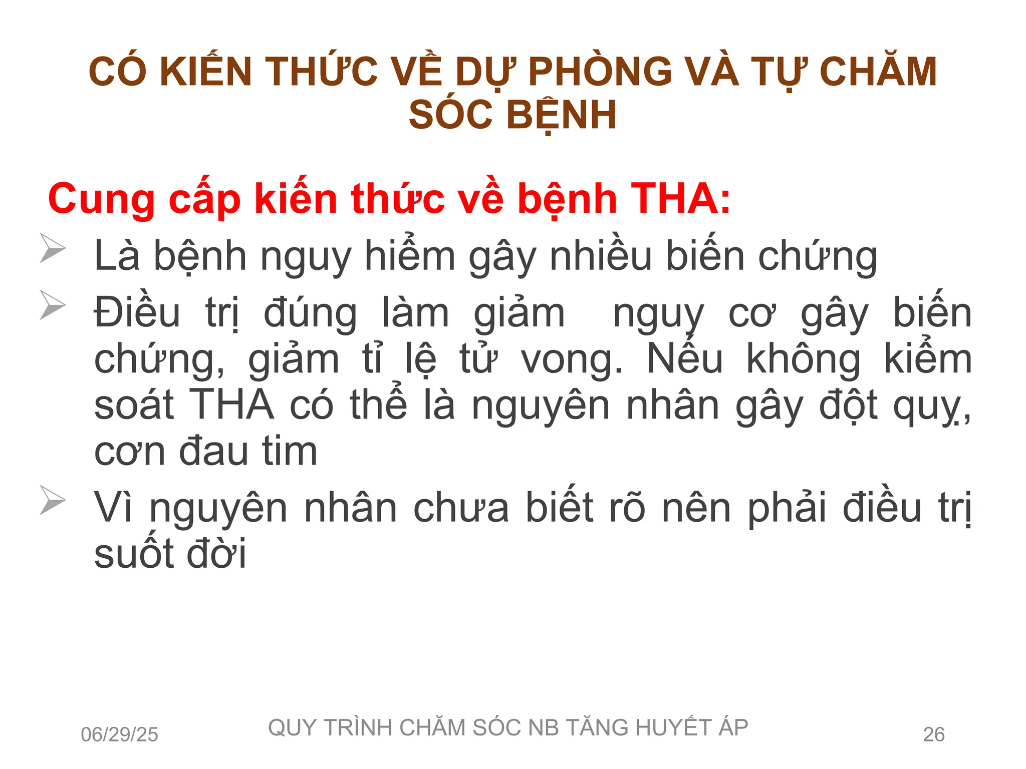 CÓ KIẾN THỨC VỀ DỰ PHÒNG VÀ TỰ CHĂM
SÓC BỆNH
Cung cấp kiến thức về bệnh THA:
 Là bệnh nguy hiểm gây nhiều biến chứng
 Điều trị đúng làm giảm nguy cơ gây biến
chứng, giảm tỉ lệ tử vong. Nếu không kiểm
soát THA có thể là nguyên nhân gây đột quỵ,
cơn đau tim
 Vì nguyên nhân chưa biết rõ nên phải điều trị
suốt đời
06/29/25 QUY TRÌNH CHĂM SÓC NB TĂNG HUYẾT ÁP 26
 