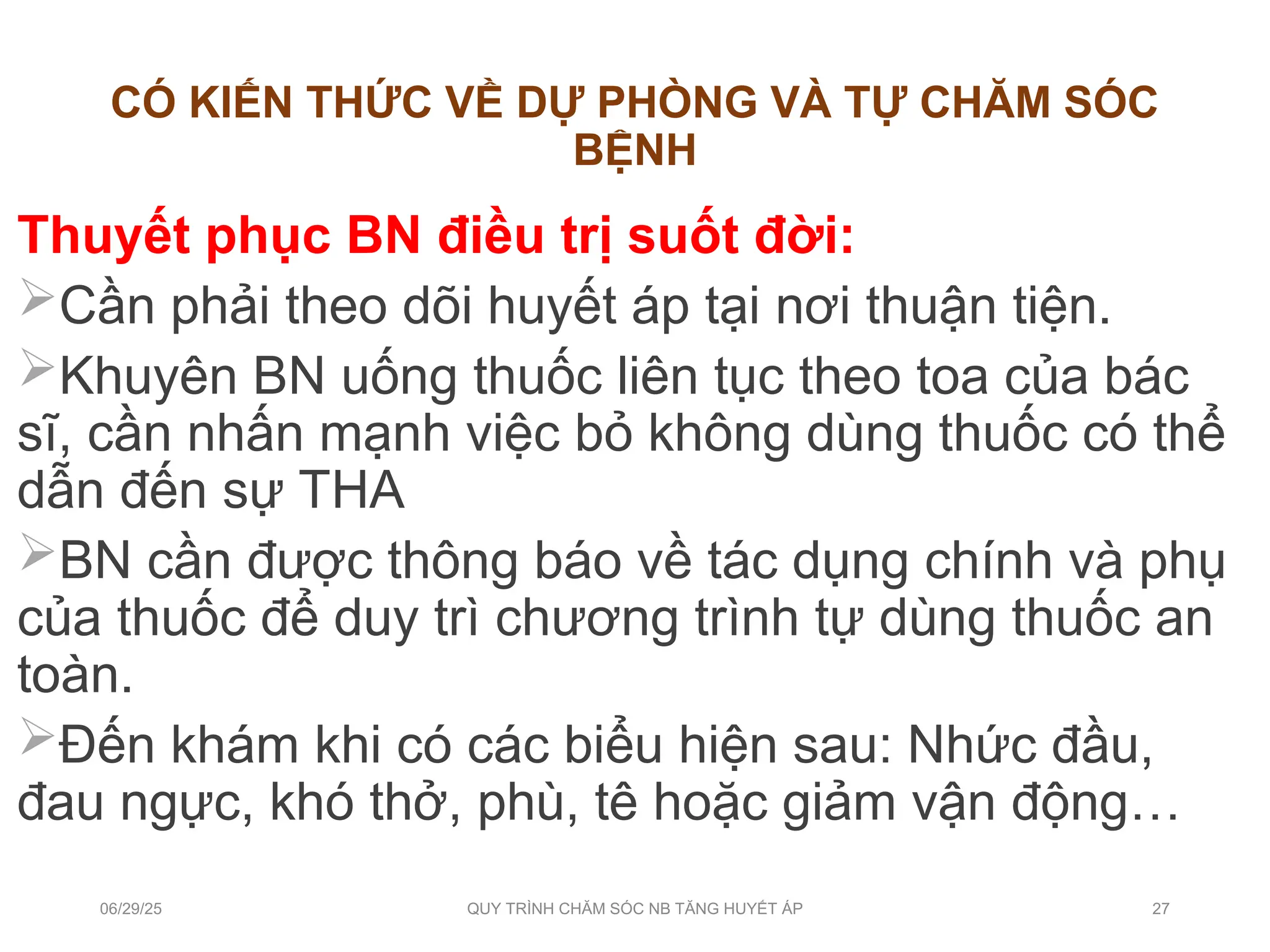 CÓ KIẾN THỨC VỀ DỰ PHÒNG VÀ TỰ CHĂM SÓC
BỆNH
Thuyết phục BN điều trị suốt đời:
Cần phải theo dõi huyết áp tại nơi thuận tiện.
Khuyên BN uống thuốc liên tục theo toa của bác
sĩ, cần nhấn mạnh việc bỏ không dùng thuốc có thể
dẫn đến sự THA
BN cần được thông báo về tác dụng chính và phụ
của thuốc để duy trì chương trình tự dùng thuốc an
toàn.
Đến khám khi có các biểu hiện sau: Nhức đầu,
đau ngực, khó thở, phù, tê hoặc giảm vận động…
06/29/25 QUY TRÌNH CHĂM SÓC NB TĂNG HUYẾT ÁP 27
 