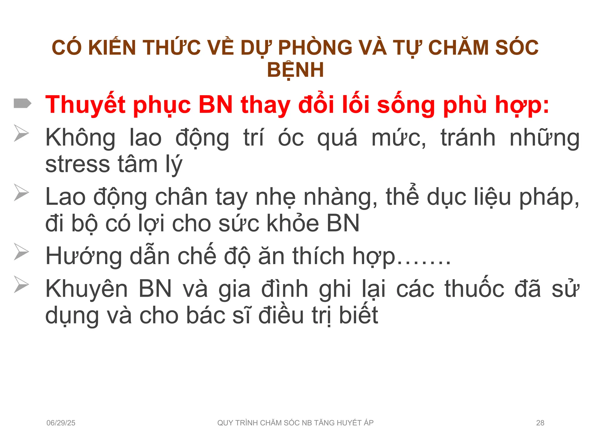 CÓ KIẾN THỨC VỀ DỰ PHÒNG VÀ TỰ CHĂM SÓC
BỆNH
 Thuyết phục BN thay đổi lối sống phù hợp:
 Không lao động trí óc quá mức, tránh những
stress tâm lý
 Lao động chân tay nhẹ nhàng, thể dục liệu pháp,
đi bộ có lợi cho sức khỏe BN
 Hướng dẫn chế độ ăn thích hợp…….
 Khuyên BN và gia đình ghi lại các thuốc đã sử
dụng và cho bác sĩ điều trị biết
06/29/25 QUY TRÌNH CHĂM SÓC NB TĂNG HUYẾT ÁP 28
 