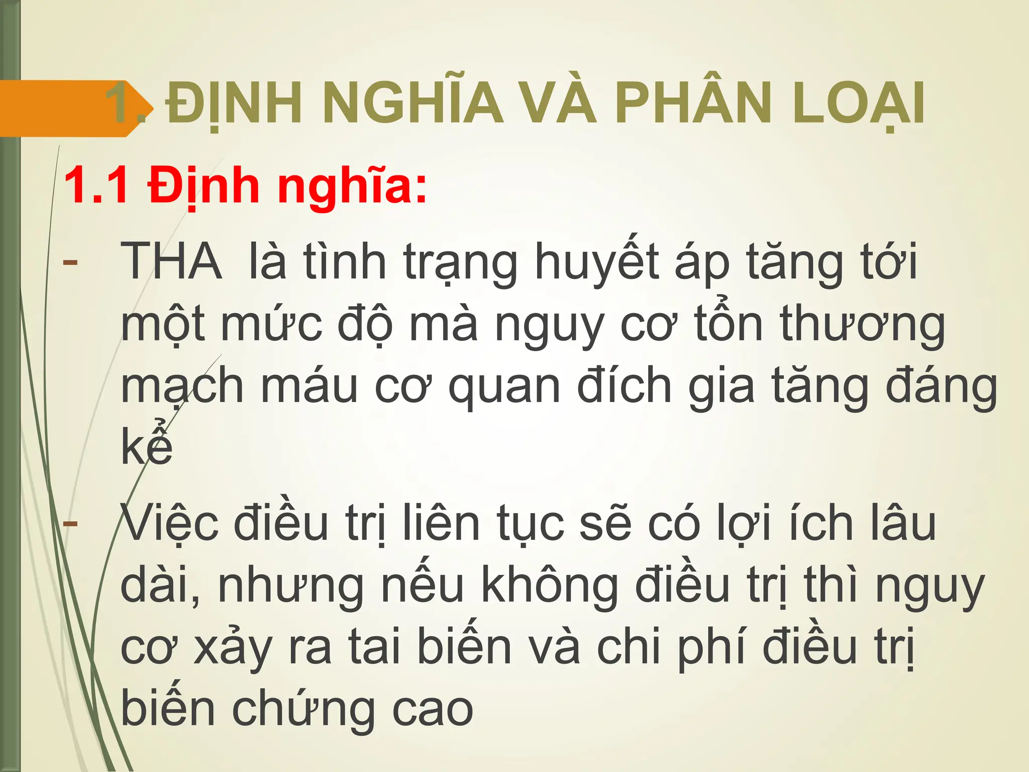 1. ĐỊNH NGHĨA VÀ PHÂN LOẠI
1.1 Định nghĩa:
- THA là tình trạng huyết áp tăng tới
một mức độ mà nguy cơ tổn thương
mạch máu cơ quan đích gia tăng đáng
kể
- Việc điều trị liên tục sẽ có lợi ích lâu
dài, nhưng nếu không điều trị thì nguy
cơ xảy ra tai biến và chi phí điều trị
biến chứng cao
 