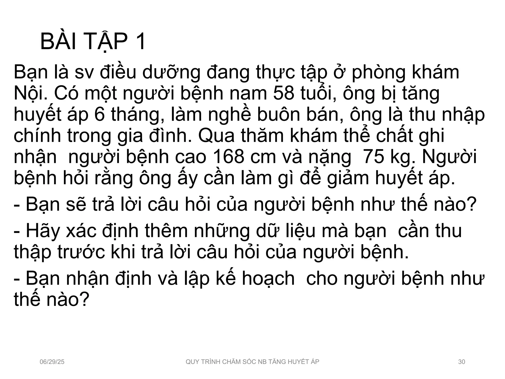 BÀI TẬP 1
Bạn là sv điều dưỡng đang thực tập ở phòng khám
Nội. Có một người bệnh nam 58 tuổi, ông bị tăng
huyết áp 6 tháng, làm nghề buôn bán, ông là thu nhập
chính trong gia đình. Qua thăm khám thể chất ghi
nhận người bệnh cao 168 cm và nặng 75 kg. Người
bệnh hỏi rằng ông ấy cần làm gì để giảm huyết áp.
- Bạn sẽ trả lời câu hỏi của người bệnh như thế nào?
- Hãy xác định thêm những dữ liệu mà bạn cần thu
thập trước khi trả lời câu hỏi của người bệnh.
- Bạn nhận định và lập kế hoạch cho người bệnh như
thế nào?
06/29/25 QUY TRÌNH CHĂM SÓC NB TĂNG HUYẾT ÁP 30
 