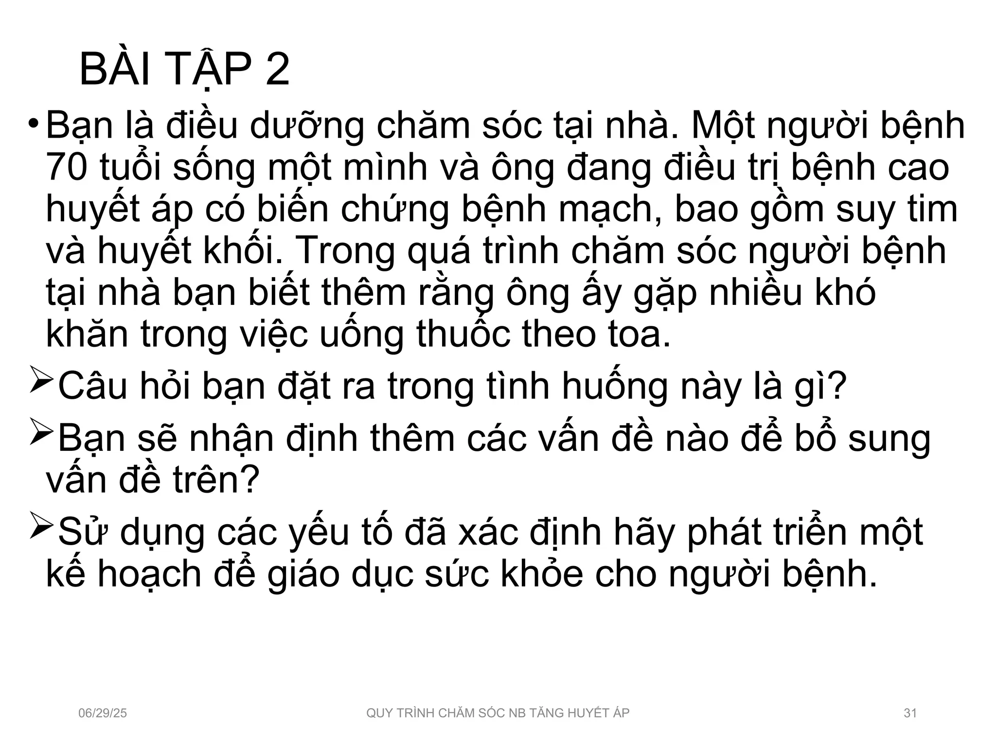 BÀI TẬP 2
•Bạn là điều dưỡng chăm sóc tại nhà. Một người bệnh
70 tuổi sống một mình và ông đang điều trị bệnh cao
huyết áp có biến chứng bệnh mạch, bao gồm suy tim
và huyết khối. Trong quá trình chăm sóc người bệnh
tại nhà bạn biết thêm rằng ông ấy gặp nhiều khó
khăn trong việc uống thuốc theo toa.
Câu hỏi bạn đặt ra trong tình huống này là gì?
Bạn sẽ nhận định thêm các vấn đề nào để bổ sung
vấn đề trên?
Sử dụng các yếu tố đã xác định hãy phát triển một
kế hoạch để giáo dục sức khỏe cho người bệnh.
06/29/25 QUY TRÌNH CHĂM SÓC NB TĂNG HUYẾT ÁP 31
 